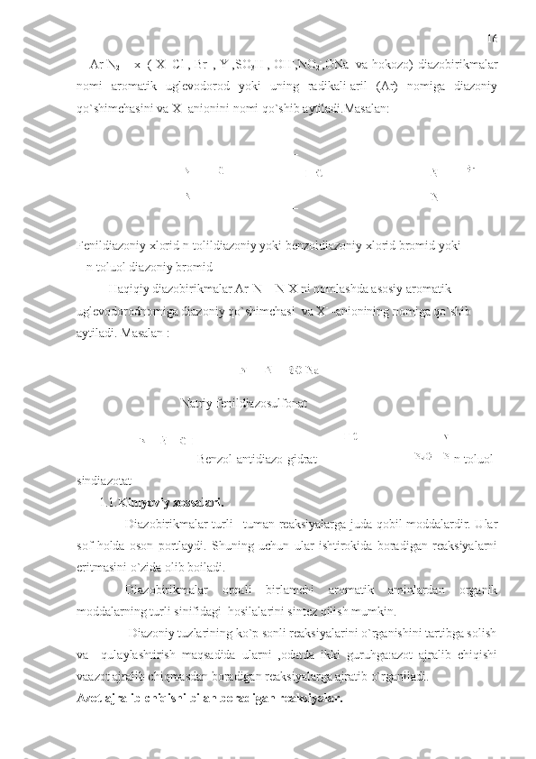   [  Ar-N
2 ]+  
x   –
(  X=Cl -
, Br   -
, Y -
,SO
3 H -
, OH -
,NO
2 -
,ONa -
  va  hokozo)  diazobirikmalar
nomi   aromatik   uglevodorod   yoki   uning   radikali-aril   (Ar)   nomiga   diazoniy
qo`shimchasini va X —
anionini nomi qo`shib aytiladi.Masalan:
                 
Fenildiazoniy xlorid n-tolildiazoniy yoki benzoldiazoniy xlorid bromid yoki
   n-toluol diazoniy bromid
Haqiqiy diazobirikmalar Ar-N = N-X ni nomlashda asosiy aromatik 
uglevodorodnomiga diazoniy qo`shimchasi  va X -
 -anionining nomiga qo`shib 
aytiladi. Masalan :
                         
                                 Natriy fenildiazosulfonat
Benzol-antidiazo-gidrat     n-toluol-
sindiazotat
       1.1. Kimyoviy xossalari.  
Diazobirikmalar turli –tuman reaksiyalarga juda qobil moddalardir. Ular
sof   holda   oson   portlaydi.   Shuning   uchun   ular   ishtirokida   boradigan   reaksiyalarni
eritmasini o`zida olib boiladi. 
Diazobirikmalar   orqali   birlamchi   aromatik   aminlardan   organik
moddalarning turli sinifidagi  hosilalarini sintez qilish mumkin.
 Diazoniy tuzlarining ko`p sonli reaksiyalarini o`rganishini tartibga solish
va     qulaylashtirish   maqsadida   ularni   ,odatda   ikki   guruhga:azot   ajralib   chiqishi
vaazot ajralib chiqmasdan boradigan reaksiyalarga ajratib o`rganiladi.
Azot ajralib chiqishi bilan boradigan reaksiyalar. 16 