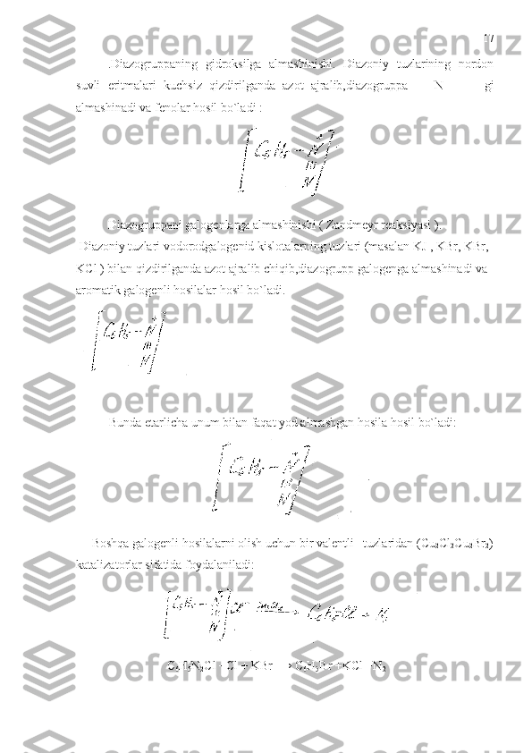 .Diazogruppaning   gidroksilga   almashinishi.   Diazoniy   tuzlarining   nordon
suvli   eritmalari   kuchsiz   qizdirilganda   azot   ajralib,diazogruppa     -   N   -         gi
almashinadi va fenolar hosil bo`ladi : 
Diazogruppani galogenlarga almashinishi ( Zandmeyr reaksiyasi ).
 Diazoniy tuzlari vodorodgalogenid kislotalarning tuzlari (masalan KJ , KBr, KBr, 
KCl ) bilan qizdirilganda azot ajralib chiqib,diazogrupp galogenga almashinadi va 
aromatik galogenli hosilalar hosil bo`ladi.
Bunda etarlicha unum bilan faqat yod almashgan hosila hosil bo`ladi:
     Boshqa galogenli hosilalarni olish uchun bir valentli     tuzlaridan (Cu
2 Cl
2 Cu
2 Br
2 )
katalizatorlar sifatida foydalaniladi: 
                             C
6 H
5 N
2 Cl +Cl + KBr  → C
6 H
5 Br +KCl +N
2 17 