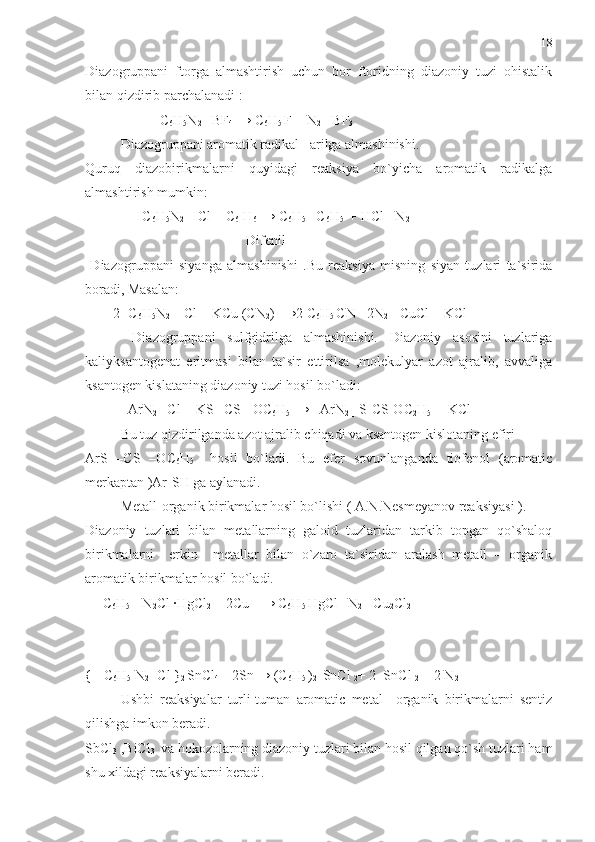 Diazogruppani   ftorga   almashtirish   uchun   bor   ftoridning   diazoniy   tuzi   ohistalik
bilan qizdirib parchalanadi :
                   [ C
6 H
5 N
2  ] BF
4   → C
6 H
5  F + N
2  +BF
3
Diazogruppani aromatik radikal –arilga almashinishi.
Quruq   diazobirikmalarni   quyidagi   reaksiya   bo`yicha   aromatik   radikalga
almashtirish mumkin:
              [ C
6 H
5 N
2  ]  Cl + C
6  H
6   → C
6 H
5  - C
6 H
5   + HCl +N
2  
                                              Difenil    
  Diazogruppani   siyanga   almashinishi   .Bu   reaksiya   misning   siyan   tuzlari   ta`sirida
boradi, Masalan: 
        2[ C
6 H
5 N
2  ]  Cl + KCu (CN
2 ) 
   →2 C
6 H
5  CN +2N
2 + CuCl + KCl 
  Diazogruppani   sulfgidrilga   almashinishi.   Diazoniy   asosini   tuzlariga
kaliyksantogenat   eritmasi   bilan   ta`sir   ettirilsa   ,molekulyar   azot   ajralib,   avvaliga
ksantogen kislataning diazoniy tuzi hosil bo`ladi:
          [ ArN
2  ] Cl + KS –CS - OC
6 H
5   → [ ArN
2  ] S-CS-OC
2 H
5   + KCl 
Bu tuz qizdirilganda azot ajralib chiqadi va ksantogen kislotaning efiri 
ArS   –CS   –OC
6 H
5     hosil   bo`ladi.   Bu   efer   sovunlanganda   tiofenol   (aromatic
merkaptan )Ar-SH ga aylanadi.
Metall-organik birikmalar hosil bo`lishi ( A.N.Nesmeyanov reaksiyasi ).
Diazoniy   tuzlari   bilan   metallarning   galoid   tuzlaridan   tarkib   topgan   qo`shaloq
birikmalarni     erkin     metallar   bilan   o`zaro   ta`siridan   aralash   metall   –   organik
aromatik birikmalar hosil bo`ladi.
     C
6 H
5   - N
2 Cl ·HgCl
2  + 2Cu  
   → C
6 H
5  HgCl
  +N
2 + Cu
2 Cl
2   
 
{ [ C
6 H
5  N
2   ]Cl }
2  SnCl
4  + 2Sn
  → (C
6 H
5  )
2l  SnCl 
2 + 2  SnCl 
2   +2 N
2  
Ushbi   reaksiyalar   turli-tuman   aromatic   metal   –organik   birikmalarni   sentiz
qilishga imkon beradi.
SbCl
3  ,BiCl
3   va hokozolarning diazoniy tuzlari bilan hosil qilgan qo`sh tuzlari ham
shu xildagi reaksiyalarni beradi. 18 