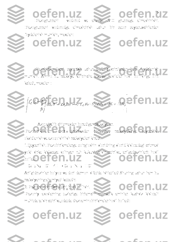 Diazogruppani     vodorod   va   alkoksi   R-O   gruppaga   almashinishi.
Diazogruppani   vodorodga   almashtirish   uchun   bir   qator   qaytaruvchilardan
foydalanish mumkin, masalan:
Diazobirikmalarni   qaytarish   uchun   alifatik   spirtlardan   ham   foydalanish
mumkin.   Ammo   bu   reaksiya   ko`pincha   alkoksi   hosilalar   hosil   bo`lishiga   olib
keladi, masalan :
             Azot ajralib chiqmasdan boradigan reaksiyalar.
Diazobirikmalarni   azot   ajralmasdan   boradigan   reaksiyalariga   qaytarilish
oksidlanish va azoqo`shilish reaksiyalari kiradi.
1.Qaytarilish.Diazobirikmalarga qo`rg`oshin xloridning xlorid kislotadagi eritmasi
yoki   sirka   kislotaga   solingan   ruh   kukuni   ta`sir   ettirilsa,   arilgadrozinlarb   hosil
bo`ladi: 
 [ C
6 H
5  N
2   ]  Cl  +4H
  → C
6 H
5  - NH
2 + HCl 
Arilgidrozinlar   bo`yoq   va   dori-darmon   sifatida   ishlatiladi.Shuning   uchun   ham   bu
reaksiyaning ahamiyati kattadir.
2.Diazoaminobirikmalarni hosil bo`lishi.
Diazoniy   asoslarning   tuzlariga   birlamchi   aromatik   aminlar   kuchsiz   kislotali
muhitda ta`sir ettirilsa,odatda diazoaminobirikmalar hosil bo`ladi: 19 