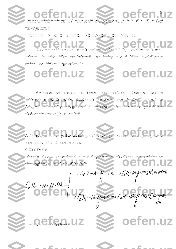 Ortiqcha miqdor mineral kislotalar ta`sirida diazo tuzi va anilin hosil bo`lib, teskari
reaksiya boradi:
    C
6 H
5  –N = N- NHC
6  H
5  +2HCl  → C
6 H
5 N
 2 Cl + [ C
6 H
5  NH
3  ]  Cl
Diazoaminobirikmalar- sariq kristall moddalar bo`lib, qizdirilganda kuchsiz
uchqun   chiqarish   bilan   parchalanadi.   Anilinning   tuzlari   bilan   qizdirilganda
aminno-azo birikmalarga aylanadi:
Aminoazo   va   oksiazo   birikmalar   hosil   bo`lishi   .Diazoniy   tuzlariga
uchlamchi   aromatik   aminlar   shuningdek   ,   M-diaminlarga   fenollar   ta`sir   ettirilsa
ArN
2   qoldiq   benzol   yadrosiga   kiradi.Bu   reaksiya   natijasida     aminoza   (tegishlicha
oksiazo birikmalar ) hosil bo`ladi:
ArN
2   gruppa benzol yadrosida bo`lgan o`rinbosarga nisbatan n-holatga , agarda n-
holat band bo`lsa O-holatga kiradi.
4.Oksidlanish .
Ishqoriy   diazotatlar   vodorod   peroksid   yordamida   oksidlansa   nitroaminlar   va
nitrozogidroksilaminlar hosil bo`ladi:
Fenilnitrozo gidroksilamin 20 