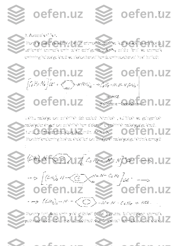 3.  Azoqo`shilish.  
Diazoniy   tuzlariga   kuchsiz   ishqor   eritmasida   fenol   va   kuchsiz   kislota   eritmasida
uchlamchi   aromatik   amin   ta`sir   ettirilganda   ,   Ar   N
2   qoldiq   fenol   va   aromatik
aminning halqasiga kiradi va oksiazobenzol hamda aminoazabenzol hosil bo`ladi:
                                                                         n-dimitelaminoazobenzol
Ushbu   reaksiya   azo   qo`shilish   deb   ataladi   .Nitrolash   ,   sulfolash   va   galogenlash
reaksiyalar singari azo qo`shilish ham elektrofil almashinish reaksiyasiga kiradi.
Bunda faol reagen faqat diazo  kationdir.  Ar-N N. 
Diazobirikmalarning boshqa shakillari azo qo`shilish reaksiyasiga ishtirok etmaydi
:
Diazoniy   ioni   faqat   amin   yoki   gidroksil   (   oksi   )   gruppa   faollantirilgan   aromatik
yadrodagi   vodorod   atomini   almashtiradi.Kuchli   kislotali   eritmada   azo   qo`shilish 21 