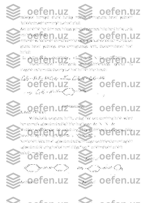 reaksiyasi   bormaydi   chunki   bunday   muhitda   aminogruppa   benzol   yadrosini
faolsizlantiruvchi ammoniyli tuz hosil qiladi.
Azo qo`shilish har doim para holatga yo`naladi,agar para holat band bo`lsa ,unda
orto holatga boradi.
Birlamchi va ikkilamchi aromatik aminlar netral yoki kuchsiz kislotali muhitda azo
gruppa   benzol   yadrosiga   emas   aminogruppaga   kirib,   diazoaminobenzol   hosil
bo`ladi: 
  C
6 H
5  NCl+H
2 N-C
6 H
5  +NaOCOCH
3  → C
6 H
5   -
  N =N –NHC
6 H
5  + CH
3 COOH 
Diazoaminobenzol   qizdirilganda   aminoazobirikmalarga   aylanadi   bu
o`zgarish oraliq modda diazoniy tuzi hosil bo`lishi bilan boradi:
                                                  Aminoazobenzol
3.  Azobirikmalar .  
Molekulasida   azogruppa   bo ` lib ,   undagi   ikki   azot   atomining   bo ` sh   valenti
ham   aromatik   uglevodorod   radikali   bilan   bog ` langan    Ar  -  N  =  N  –  Ar  
Moddalar   azobirikmalar   deb   ataladi . Eng   oddiy   azobirikmada   azogruppa   ikkita
benzol   qoldig ` i   bilan   bog ` langan :  C
6  H
5  –  N  =  N  –  C
6  H
5
Nomlanishi : Ikkita   bir   xil   uglevodorod   radikalini   tutgan   azobirikmalar   nomi   tegishli
uglevodorod   oki   uning   hosilasi   nomi   oldiga  “  azo  “   qo ` shimchasini   qo ` shib
ataladi  ,  masalan :  
                             Azotoluol   
Azobenzol                                                          Azotoluol 22 