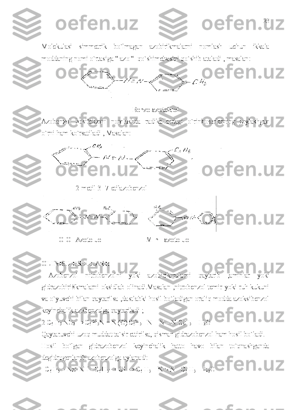 Molekulasi   simmetrik   bo ` lmagan   azobirikmalarni   nomlash   uchun   ikkala
moddaning   nomi   o ` rtasiga  “  azo  “   qo ` shimchasini   qo ` shib   ataladi  ,  masalan :
Benzolazotoluol
Azobenzol   hosilalarini   nomlashda   radikallardagi   o ` rinbosarlarning   joylashgan
o ` rni   ham   ko ` rsatiladi  ,  Masalan :
    
                    2-metil-3 1
-7-etilazobenzol
          O
1 O 1
-Azotoluol                         M
1 n 1
- azotoluol
OLINISH USULLARI:
  Azobenzol   nitrobenzolni   yoki   azobirikmalarni   qaytarib   ,aminlar   yoki
gidrazobiri8kmalarni oksidlab olinadi.Masalan  ,nitrobenzol temir yoki ruh kukuni
va o`yuvchi   bilan qaytarilsa ,dastlabki hosil bo`ladigan oraliq modda azoksibenzol
keyinchalik azobenzolga qaytariladi ;
2 C
6  H
5  NO
2  → C
6  H
5 N = N (O)
  C
6 H
5  –N = N – N-C
6 H
5  + H
2 O
Qaytaruvchi uzoq muddat ta`sir ettirilsa, qisman gidrazobenzol ham hosil bo`ladi.
Hosil   bo`lgan   gidrazobenzol   keyinchalik   hatto   havo   bilan   to`qnashganda
degidrogenlanib azobenzolga aylanadi:
   C
6  H
5  – NH-NH -  C
6  H
5 + [ O] →  C
6  H
5  –  N = N -  C
6  H
5   + H
2 O 23 