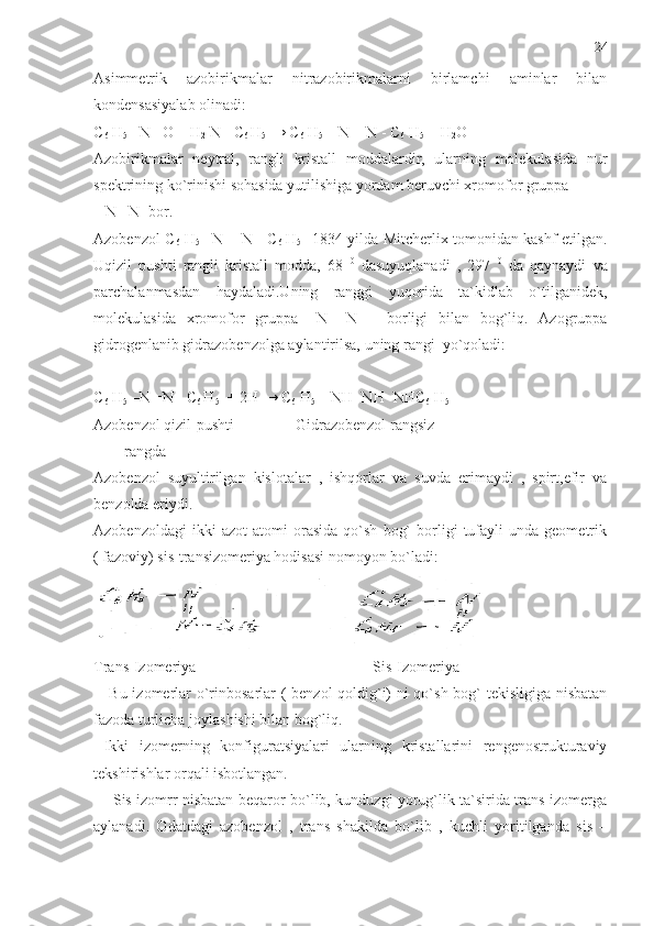 Asimmetrik   azobirikmalar   nitrazobirikmalarni   birlamchi   aminlar   bilan
kondensasiyalab olinadi:
C
6  H
5  –N =O + H
2  N-   C
6  H
5  →  C
6  H
5  –  N = N -  C
6  H
5   + H
2 O
Azobirikmalar   neytral,   rangli   kristall   moddalardir,   ularning   molekulasida   nur
spektrining ko`rinishi sohasida yutilishiga yordam beruvchi xromofor gruppa 
– N= N- bor.
Azobenzol   C
6   H
5   –N = N -   C
6   H
5   1834 yilda Mitcherlix tomonidan kashf etilgan.
Uqizil   pushti   rangli   kristall   modda,   68   0
  dasuyuqlanadi   ,   297   0
  da   qaynaydi   va
parchalanmasdan   haydaladi.Uning   ranggi   yuqorida   ta`kidlab   o`tilganidek,
molekulasida   xromofor   gruppa   –N=   N   –   borligi   bilan   bog`liq.   Azogruppa
gidrogenlanib gidrazobenzolga aylantirilsa, uning rangi  yo`qoladi:
C
6  H
5  –N =N -  C
6  H
5   + 2H →  C
6  H
5  –  NH- NH -NH C
6  H
5  
Azobenzol qizil-pushti                Gidrazobenzol rangsiz
        rangda
Azobenzol   suyultirilgan   kislotalar   ,   ishqorlar   va   suvda   erimaydi   ,   spirt,efir   va
benzolda eriydi.
Azobenzoldagi   ikki   azot   atomi   orasida   qo`sh   bog`   borligi   tufayli   unda  geometrik
( fazoviy) sis-transizomeriya hodisasi nomoyon bo`ladi:
Trans-Izomeriya                                              Sis-Izomeriya
     Bu izomerlar o`rinbosarlar ( benzol qoldig`i) ni qo`sh bog` tekisligiga nisbatan
fazoda turlicha joylashishi bilan bog`liq.
  Ikki   izomerning   konfiguratsiyalari   ularning   kristallarini   rengenostrukturaviy
tekshirishlar orqali isbotlangan.
       Sis izomrr nisbatan beqaror bo`lib, kunduzgi yorug`lik ta`sirida trans-izomerga
aylanadi.   Odatdagi   azobenzol   ,   trans   shakilda   bo`lib   ,   kuchli   yoritilganda   sis   – 24 