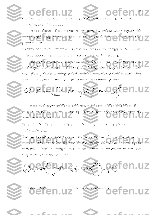 shakilga o`tadi , bunda uning shakli quyuqlashadi va eruvchanligi oshadi va dipol
momentga ega bo`lib qoladi. 
        Trans-azobenzol   dipol   momentga   ega   emas.Bu   shaklda   uning   suyuqlanish
temperaturasi   u   suyulangandan   so`ng     o`tadigan   odatdagi   trans   –   shakildan   2-3   0
yuqori bo`ladi .
Sis-trans   izomerlarni   bir-biriga   aylanish   sis   transissiqlik   energiyasi   N   II   k   kal
molga , reaksiyaning faollanish energiyasi esa 23 k kal / molga teng.
Azobenzolo suvli eritmada kislotalar va ishqorlar bilan o`zaro reaksiyalarga
kirishmaydi.   Kuchlimineral   kislotalar   (HCl,   H
2 SO
4 )   bilan  oddiy   bo`lmagan   tuzlar
hosil   qiladi   ,   chunki   ularning   spektri   dastlabki   moddalar   spektridan   kuchli   farq
qiladi .Bu tuzlarning formulasi quyidagicha bo`lish ehtimolligi bor :
         Azobenzol qaytaruvchilar ta`sirida vodorodni osonlik bilan biriktirib oladi 
va   gidrazobenzolga   aylanadi   ,   reaksiya   yana   davom   etib   provordida   aromatik
amin- anilin hosil bo`ladi:
C
6 H
5  – N = N – C
6 H
5   +    2H →  C
6 H
5  –NH-NH-C
6 H
5 +    2H → 2  C
6 H
5  N H
2
III.Azobo`yoqlar.
Diazobirikmalarning   reaksiyalaridan   eng   ahamiyatlilari   fenollar   va   uchlamchi
aromatik aminlar bilan boradigan azobirikish reaksiyasidir. Chunki bu reaksiyalar
natijasida     hosil   bo`ladigan   oksiazo   va   aminoazo   birikmalar   muhim   azo
bo`yoqlarni sinfini tashkil qiladi
   n-oksiazobenzol                            n-dimetilaminoazobenzol 25 