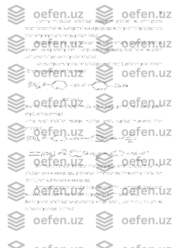 Ularning   molekulasi   tarkibidagi   auksoxrom   gidroksil   va   aminogruppa
rangni barqarorlash va kuchaytirish xususiyatiga ega va bo`yoqni bo`yaladigan tola
bilan kimyoviy bog`lanishiga yordam beradi.
Azobo`yoqlar   eng   ko`p   tarqalgan   va   arzon   sintetik   bo`yoqlar   tarkibiga
kiruvchi   asosiy tarkibiy qism .Hozirgi zamon texnikasida rangi har xil va tarkibi
turli tuman bo`lgan azobo`yoqlar ishlatiladi.
Laboratoriya   amaliyotida   ishlatiladigan   metiloranj   (   geliantin   yoki   tropelin
D) ham azobo`yoqlar sinfiga mansub:
 
                                    Metiloranj
Metiloranj   qizg`ish-sariq   rangli   modda   sovuq   suvda   yomon,   issiq   suvda   yaxshi
eriydi, spirtda erimaydi. 
Uning   rangli   shakillari   reaksiya   muhitiga   qarab,   quyidagi   muvozanat   bilan
aniqlanadi.
Aminoazobirikmalar   kislotalar   bilan   reaksiyaga   kirishib,   barqaror   tuz   hosil
qiladigan asos  xossasiga  ega,  gidroksiazo  birikmalar   esa  bir   vaqtning o`zida  ham
fenolo, ham kuchsiz asos xossasiga ega.
Aminoazobirikmalar  ishqoriy bo`yagichlar sinfini , ularning sulfokislotalari
va oksisulfokislotalarin esa kislotali bo`yagichlar sinfini tashkil qiladi.
Azobo`yoqlar   tarkibidagi   azogruppaning   soniga   qarab   ,   ular   mono-,   bio-,trio-va
poliazobo`yoqlarga  bo`linadi. 26 