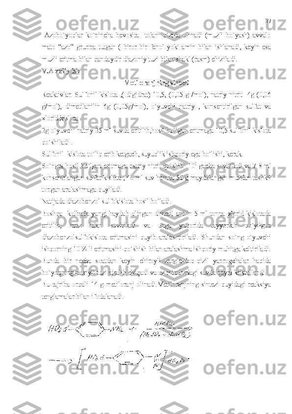   Azobo`yoqlar   ko`pincha   bevosita     tolani   o`zida   olinadi   (muzli   bo`yash)   avvalo
mato   “azo”   gruppa   tutgan   (   biror   bir   fenol   yoki   amin   bilan   ishlanadi,   keyin   esa
muzli eritma bilan qandaydir diazoniy tuzi bilan shakl (rasm) chiziladi.
V.Amaliy ish
Metiloranjning sintezi
Reaktivlar:   Sulfonil   kislota   ,(   digidrat)-10,5,   (0,05   g   /mol),   natriy   nitrit   -4g   (0,06
g/mol),   dimetilanilin   6g   (0,05g/mol),   o`yuvchi   natriy   ,   konsentirilgan   sulfat   va
xlorid kislota .
2g o`yuvchi natriy 25 ml suvda eritilib,hosil bo`lgan eritmaga 10,5 sulfonil kislota
qo`shiladi .  
Sulfonil  kislota to`liq erib ketgach, suyuqlik ishqoriy ega bo`lishi, kerak.
So`ngra hosil bo`lgan eritmaga natriy nitrit qo`shib -10 0
 gacha sovitiladi va 7-8 ml
konsentrlangan sulfat kislota , 40 ml suv hamda 50 g maydalangan muzdan tashkil
topgan aralashmaga quyiladi.
Natijada diazobenzol sulfokislota hosil bo`ladi. 
Boshqa     kolbada  yangi  haydab  olingan  dimetil   anilin 5  ml  tonna  xlorid  kislotada
eritilib,   muz   bilan   sovitiladi   va   unga   yuqorida   tayyorlab   qo`yilgan
diazobenzolsulfokislota   eritmasini   quyib   aralashtiriladi.   Shundan   so`ng   o`yuvchi
ishqorning 10 % li eritmasini qo`shish bilan aralashma ishqoriy muhitga keltiriladi.
Bunda   bir   necha   soatdan   keyin   chiroyli   zarg`aldoq-qizil   yaproqchalar   haqida
bo`yoqning natriyli tuzi ajralib chiqadi va oz miqdordagi suvda qayta kristallandi.
Bu   tajriba   orqali   14  g   metiloranj   olinadi.Metiloranjning  sintezi   quyidagi   reaksiya
tenglamalar bilan ifodalanadi. 27 