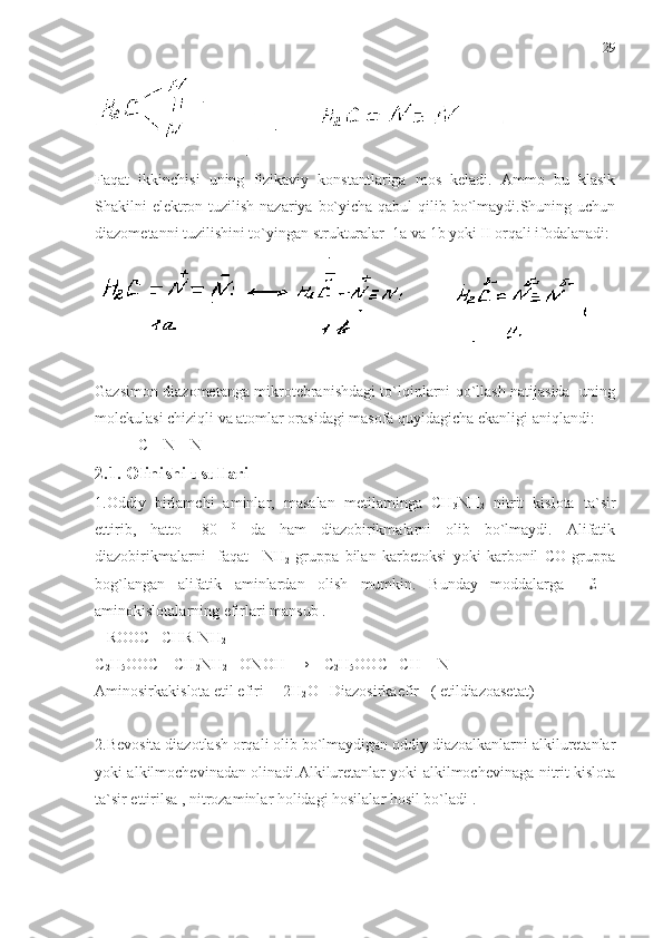 Faqat   ikkinchisi   uning   fizikaviy   konstantlariga   mos   keladi.   Ammo   bu   klasik
Shakilni elektron tuzilish nazariya bo`yicha qabul  qilib bo`lmaydi.Shuning uchun
diazometanni tuzilishini to`yingan strukturalar  1a va 1b yoki II orqali ifodalanadi:
Gazsimon diazometanga mikrotebranishdagi to`lqinlarni qo`llash natijasida   uning
molekulasi chiziqli va atomlar orasidagi masofa quyidagicha ekanligi aniqlandi: 
           C – N – N
2.1. Olinishi usullari 
1.Oddiy   birlamchi   aminlar,   masalan   metilaminga   CH
3 NH
2   nitrit   kislota   ta`sir
ettirib,   hatto   -80   0
  da   ham   diazobirikmalarni   olib   bo`lmaydi.   Alifatik
diazobirikmalarni     faqat   –NH
2   gruppa   bilan   karbetoksi   yoki   karbonil   CO   gruppa
bog`langan   alifatik   aminlardan   olish   mumkin.   Bunday   moddalarga     £   -
aminokislotalarning efirlari mansub .
   ROOC –CHR-NH
2
C
2 H
5 OOC – CH
2 NH
2 + ONOH   →    C
2 H
5 OOC –CH = N =
Aminosirkakislota etil efiri     2H
2 O   Diazosirkaefir   ( etildiazoasetat)  
                                                                                            
2.Bevosita diazotlash orqali olib bo`lmaydigan oddiy diazoalkanlarni alkiluretanlar
yoki alkilmochevinadan olinadi.Alkiluretanlar yoki alkilmochevinaga nitrit kislota
ta`sir ettirilsa , nitrozaminlar holidagi hosilalar hosil bo`ladi . 29 