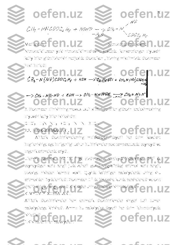 Metiluretan                                                               Nitrozometilmochevina
Nitrozoalkiluretan   yoki   nitrozoalkilmochevina   sovuqda     konsentrlangan   o`yuvchi
kaliy bilan gidrolizlanishi natijasida diazoalkan , bizning misolimizda diazometan
hosil bo`ladi:
3.Diazometan olinishining maxsus usuli xloroform bilan gidrazin  aralashmasining
o`yuvchi kaliy bilan ishlashdir:
CHCl
3  + H
2 N –NH
2   → CH
2  = N = N + 3HCL 
2.2. FIZIK XOSSALARI. 
Alifatik   diazobirikmalarning   molekulalari   deyarli   har   doim   kavalent
bog`lanishiga ega bo`lganligi uchun bu birikmalar past temperaturada qaynaydi va
organik eritmalarda eriydi.
Ularning   barchasi     100-150   0
  ga   qizdirilganda   portlaydi.Diazometan   -240 0
  da
qaynaydigan   sariq   rangli   juda   zaharli   gaz   .Uning   efirdagi   eritmasi   sariq   rangli,
tozasiga   nisbatan   kamroq   xavli.   Quyida   keltirilgan   reaksiyalarda   uning   shu
eritmasidan foydalaniladi.Diazometan 0   0
 da bir necha kunda parchalanadi va azot
ajralib chiqib, rangi uchadi.Kislotalar uning parchalanishini tezlatadi.
KIMYOVIY XOSSALARI.
Alifatik   diazobirikmalar   ham   aromatik   diazobirikmalar   singari   turli   tuman
reaksiyalarga   kirishadi.   Ammo   bu   reaksiyalar   deyarli   har   doim   laborotoriyada
ishlatiladi.
1.Kislotalar bilan reaksiyalar . 30 