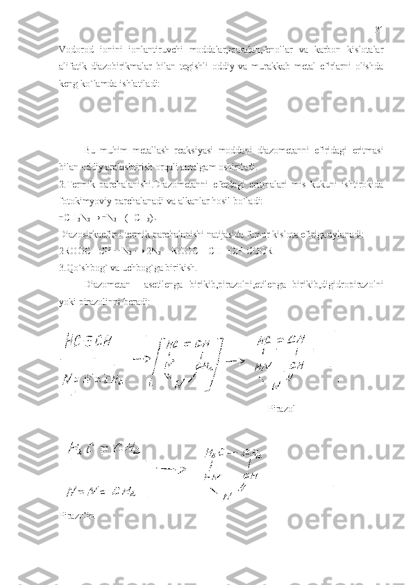 Vodorod   ionini   ionlantiruvchi   moddalar,masalan,fenollar   va   karbon   kislotalar
alifatik   diazobirikmalar   bilan   tegishli   oddiy   va   murakkab   metal   efirlarni   olishda
keng ko`lamda ishlatiladi:
Bu   muhim   metallash   reaksiyasi   moddani   diazometanni   efiridagi   eritmasi
bilan   oddiy   aralashtirish   orqali   amalgam   oshiriladi .
2.Termik   parchalanishi.Diazometanni   eferdagi   eritmalari   mis   kukuni   ishtirokida
fotokimyoviy parchalanadi va alkanlar hosil bo`ladi: 
nCH
2 N
2 → nN
2 + ( -CH
2 )
n
Diazosirkaefirni termik parchalanishi natijasida fumor kislota efiriga aylanadi:
2ROOC –CH = N
2  → 2N
2  + ROOC – CH =CH-COOR
3.Qo`shbog` va uchbog`ga birikish.
Diazometan     asetilenga   birikib,pirazolni,etilenga   birikib,digidropirazolni
yoki pirazolinni beradi:
                                                                                      Pirazol
Pirazolin 31 