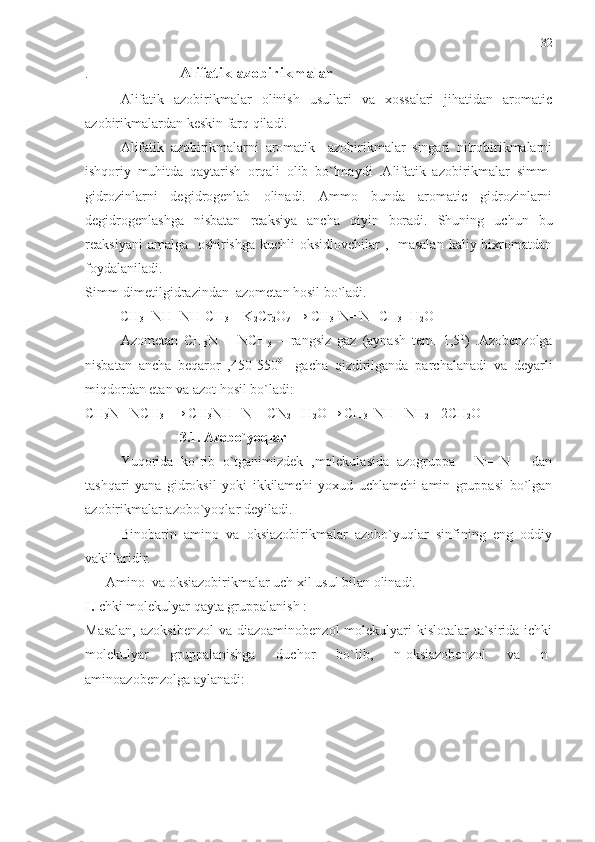 .                           Alifatik azobirikmalar
Alifatik   azobirikmalar   olinish   usullari   va   xossalari   jihatidan   aromatic
azobirikmalardan keskin farq qiladi.
Alifatik   azobirikmalarni   aromatik     azobirikmalar   singari   nitrobirikmalarni
ishqoriy   muhitda   qaytarish   orqali   olib   bo`lmaydi   .Alifatik   azobirikmalar   simm-
gidrozinlarni   degidrogenlab   olinadi.   Ammo   bunda   aromatic   gidrozinlarni
degidrogenlashga   nisbatan   reaksiya   ancha   qiyin   boradi.   Shuning   uchun   bu
reaksiyani  amalga   oshirishga kuchli  oksidlovchilar ,   masalan  kaliy bixromatdan
foydalaniladi.
Simm-dimetilgidrazindan  azometan hosil bo`ladi.
          CH
3 - NH- NH-CH
3  + K
2 Cr
2 O
7  → CH
3 -N= N- CH
3 +H
2 O
Azometan   CH
3 N   =   NCH
3   –   rangsiz   gaz   (aynash   tem.   1,5 0
)   .Azobenzolga
nisbatan   ancha   beqaror   ,450-550 0
    gacha   qizdirilganda   parchalanadi   va   deyarli
miqdordan etan va azot hosil bo`ladi:
CH
3 N= NCH
3   → CH
3 NH –N = CN
2  +H
2 O→ CH
3  -NH –NH
2  +2CH
2 O
                           3.1. Azobo`yoqlar
Yuqorida   ko`rib   o`tganimizdek   ,molekulasida   azogruppa     -N=   N   –   dan
tashqari   yana   gidroksil   yoki   ikkilamchi   yoxud   uchlamchi   amin   gruppasi   bo`lgan
azobirikmalar azobo`yoqlar deyiladi. 
Binobarin   amino   va   oksiazobirikmalar   azobo`yuqlar   sinfining   eng   oddiy
vakillaridir.
      Amino  va oksiazobirikmalar uch xil usul bilan olinadi.
I. Ichki molekulyar qayta gruppalanish :
Masalan,  azoksibenzol  va diazoaminobenzol  molekulyari  kislotalar  ta`sirida ichki
molekulyar   gruppalanishga   duchor   bo`lib,   n-oksiazobenzol   va   n-
aminoazobenzolga aylanadi:   32 