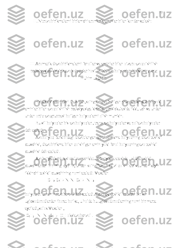 II ..Nitrozobirikmalarni birlamchi aromatik aminlar bilan kondensatlash:
III .Aromatik diazobirikmalarni fenollar va aminlar bilan o`zaro azoqo`shilish
reaksiyasiga kirishib,azobo`yoqlar hosil qilishi azobo`yoqlarolinishining eng
muhim usulidir:
Birlamchi aminlarni diazotlab,so`ngra hosil bo`lgan diazobirikma fenol yoki 
aminlar bilan azoqo`shilish reaksiyasiga kiritilsa , molekulasida ikki, uch va undan 
undan ortiq azogruppasi bo`lgan bo`yoqlarni olish mumkin.
Bu xil bo`yoqlar bis-azobo`yoqlar , trans-azobo`yoqlar va poliazobo`yoqlar 
deb ataladi.
Azobo`yoq  tarkibidagi diazotlangan aminobirikma bo`yoqning diazo tashkil
etuvchisi, diazobirikma bilan qo`shilgan amin yoki fenol bo`yoqning azo tashkil 
etuvchisi deb ataladi.
Azobo`yoqlarni rasional nomenklatura bo`yicha atashda , oldin tashkil 
etuvchilardan birining  aytilib, undan so`ng “azo ” so`zi qo`shiladi vaundan keyin 
ikkinchi tashkil etuvchining nomi ataladi. Masalan 
                      CH
3 -C
6 H
4 -N=N- C
6 H
4  –NH
2
bo`yoq toluolaminoazobenzol deb ataladi.Agar ikki tashkil etuvchi bir xil 
uglevodorodlardan iborat bo`lsa, u holda bu uglevodorodlarning nomi bir marta 
aytiladi,xolos.Masalan ,
 C
6 H
5  –N =N –C
6 H
4  –OH oksiazobenzol . 33 