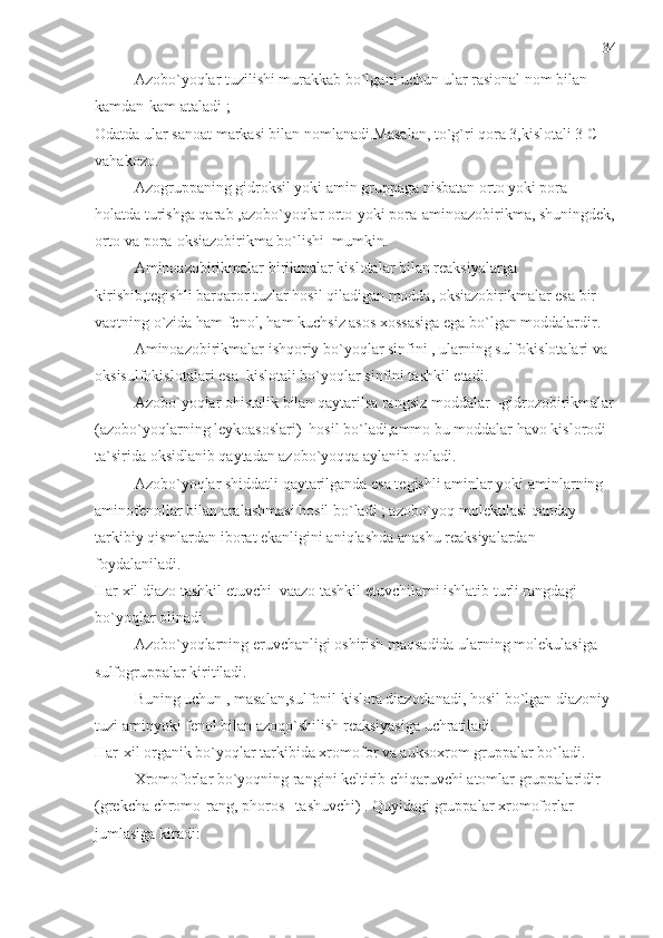 Azobo`yoqlar tuzilishi murakkab bo`lgani uchun ular rasional nom bilan 
kamdan-kam ataladi ;
Odatda ular sanoat markasi bilan nomlanadi.Masalan, to`g`ri qora 3,kislotali 3 C 
vahakozo. 
Azogruppaning gidroksil yoki amin gruppaga nisbatan orto yoki pora –
holatda turishga qarab ,azobo`yoqlar orto-yoki pora-aminoazobirikma, shuningdek,
orto-va pora-oksiazobirikma bo`lishi  mumkin.
Aminoazobirikmalar birikmalar kislotalar bilan reaksiyalarga 
kirishib,tegishli barqaror tuzlar hosil qiladigan modda, oksiazobirikmalar esa bir 
vaqtning o`zida ham fenol, ham kuchsiz asos xossasiga ega bo`lgan moddalardir.
Aminoazobirikmalar ishqoriy bo`yoqlar sinfini , ularning sulfokislotalari va 
oksisulfokislotalari esa  kislotali bo`yoqlar sinfini tashkil etadi.
Azobo`yoqlar ohistalik bilan qaytarilsa rangsiz moddalar –gidrozobirikmalar
(azobo`yoqlarning leykoasoslari)  hosil bo`ladi,ammo bu moddalar havo kislorodi 
ta`sirida oksidlanib qaytadan azobo`yoqqa aylanib qoladi. 
Azobo`yoqlar shiddatli qaytarilganda esa tegishli aminlar yoki aminlarning 
aminofenollar bilan aralashmasi hosil bo`ladi ; azobo`yoq molekulasi qanday 
tarkibiy qismlardan iborat ekanligini aniqlashda anashu reaksiyalardan 
foydalaniladi.
Har xil diazo tashkil etuvchi  vaazo tashkil etuvchilarni ishlatib turli rangdagi  
bo`yoqlar olinadi.
Azobo`yoqlarning eruvchanligi oshirish maqsadida ularning molekulasiga 
sulfogruppalar kiritiladi.
Buning uchun , masalan,sulfonil kislota diazotlanadi, hosil bo`lgan diazoniy 
tuzi aminyoki fenol bilan azoqo`shilish reaksiyasiga uchratiladi.
Har-xil organik bo`yoqlar tarkibida xromofor va auksoxrom gruppalar bo`ladi. 
Xromoforlar bo`yoqning rangini keltirib chiqaruvchi atomlar gruppalaridir 
(grekcha chromo-rang, phoros –tashuvchi) . Quyidagi gruppalar xromoforlar 
jumlasiga kiradi: 34 