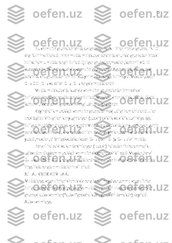 Bu xromofor gruppalar ichida azogruppa –N=N –bilan nitrozogruppa –N=O 
eng faoli hisoblanadi. Biror modda molekulasi tarkibida shu ikki gruppadan bittasi 
bo`lsa ham u modda rangli bo`ladi.Qolgan gruppalar,masalan,karbonil >C=O 
vaetenil >C=C< ancha kuchsiz xromofor gruppalardir.Agar modda molekulasi 
tarkibida shu gruppadan biri bo`lsa,ayni modda rangli bo`lmaydi.Masalan,aseton 
CH
3 -CO –CH
3  va etilen CH
2 =CH
2  rangsiz moddalardir.
Modda molekulasida kuchsiz xromofor  gruppalardan bir nechasi 
bo`lgandagina ,ayni modda rangdor bo`ladi Masalan ,xinon molekulasida    ikkita 
karbonil ,ikkita etinil gruppasi borligi uchun u rangdordir.
Keyinchalik murakkab xromofor gruppalar mavjudligi ham aniqlandi.Ular 
orasidagiqo`shbog`lari konyugirlangan (tutash) asiklik va siklik tuzilishga ega 
bo`lgan moddalar diqqatga sazovordir.Modda molekulasida konyugirlangan zanjir 
qanchalik uzun bo`lsa , shu modda to`lqin uzunligi yirik nurlarni shunchalik ko`p 
yutadi,masalan,difenilgeksadekaoktaen C
6 H
5 -(CH=CH)
8 -C
6 H
5  qizil modda.
Benzol halqalsi va kondersinlangan ( tutash) halqadan iborat aromatik 
uglevodorodlar ham murakkab xromofor sistemani tashkil etadi.Masalan,benzl 
C
6 H
6  va naftalin C
10 H
8  rangsiz moddalardir,ammo ular boshqa xromoforlar bilan 
birgalikda rangdor moddalar hosil qiladi.
3.1  AUKSOXROMLAR. 
Moddalarga xromoforlar ishtirokisiz rang beraolmaydigan,ammo xromoforlar 
bo`lganda rangni kuchaytiradigan va moddaning tusini o`zgartiradigan atomlar 
gruppasi auksoxromlar (“aukso”grekcha kuchaytiruvchi demakdir) deyiladi. 
Auksoxromlarga 35 