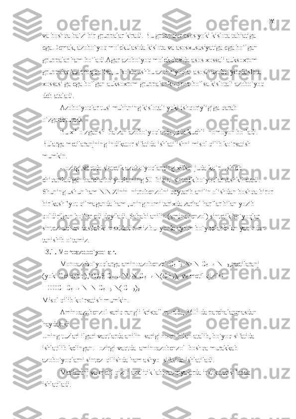 va boshqa ba`zi bir gruppalar kiradi. Bu gruppalar asos yoki kislota tabiatiga 
ega.Demak, azobo`yoq molekulasida kislota va asosxususiyatiga ega bo`lgan 
gruppalar ham bo`ladi.Agar azobo`yoq molekulasida asos xossali auksoxrom 
gruppalar ko`proq bo`lsa, u holda ushbu azobo`yoqla  asosli azobo`yoq kislota 
xossasi ga ega bo`lgan auksoxrom gruppalar ko`proq bo`lsa kislotali azobo`yoq 
deb ataladi.
Azobo`yoqlar tusi muhitning kislotali yoki ishqoriyligiga qarab 
o`zgaribturadi.
Bu xil o`zgarish  ba`zan azobo`yoqlarda juda kuchli  nomoyon bo`ladi. 
Bularga metilaranjning indikator sifatida ishlatilishni misol qilib ko`rsatish 
mumkin. 
Hozirgi vaqtda sintetik azobo`yoqlarning xillari juda ko`p. Ishlab 
chiqariladigan barcha bo`yoqlarning 50 foizini sintetik bo`yoqlar tashkil etadi.
Shuning ushun ham N.N.Zinin  nitrobenzolni qaytarib anilin olishdan boshqa biror 
bir kashfiyot qilmaganda ham ,uning nomi tarixda zarhal harflar bilan yozib 
qoldirilgan bo`lur edi deyiladi. Sababi anilin (aminobenzol) sintetik bo`yoqlar 
sintezi uchun dastlabki moddadir. Biz bu  yerda ayrim bo`yoqlar bilan yaqindan 
tanishib o`tamiz.
  3.1. Monoazobo`yoqlar.  
Monoazobo`yoqlarga aminoazobenzol C
6 H
5 -N=N-C
6 H
4 -NH
2 ,metilaranj 
(yoki Geliantin),HO
3 S-C
6 H
4 -N=N-C
6 H
4 -N(CH
3 )
2,  va metil qizilni 
HOOC- C
6 H
4 -N=N-C
6 H
5 -N( CH
3 )
2
Misol qilib ko`rsatish mumkin.
Aminoazobenzol sariq rangli kristall modda, 360 0
 da parchalanmasdan 
haydaladi.
Uning tuzlari ilgari vaqtlarda anilin  sarigi nomi bilan atalib, bo`yoq sifatida 
ishlatilib kelingan.Hozirgi vaqtda  aminoazobenzol  boshqa murakkab 
azobo`yoqlarni sintez  qilishda ham ashyo  sifatida ishlatiladi.
Metilaranj va metil qizili analitik laboratoriyalarda indikator sifatida 
ishlatiladi. 36 