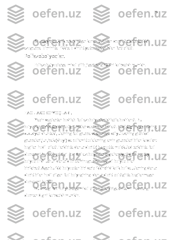 Shunday qilib,ko`k rangni olgan kongo qizilidan xromofor sifatida ikki 
azogruppa  o`rninida –ikkita o-xinoid yadro borligi bilan farq qiladi.
Poliazobo`yoqlar. 
Poliazobo`yoqlarga  misol qilib jigari rang 3CXni ko`rsatish mumkin.
FAOL AZOBO`YOQLAR .
Yaqin vaqtlardan boshlab faol azobo`yoqlar ishlatila boshlandi. Bu 
bo`yoqlar molekulasida faol gruppalar va atomlar bo`ladi.Buxildagi bo`yoqlarning 
xususiyati shundaki, ularning faol gruppa va atomlari sellyulozaning gidroksil 
gruppalari,jun,ipak (shoyi) va poliamid tolalarning  amin gruppalari bilan kovolent 
bog`lar  hosil  qiladi.Tarkibida sianur xlorid ( bu modda molekulasi tarkibida faol 
xlor atomi bo`ladi) qoldig`I bor faol azobo`yoqlar eng ahamiyatlisidir.Bunday 
bo`yoq olish uchun sianur xlorid aminogruppali ikki xil bo`yoq bilan 
biriktiradi.Agar bu ikki bo`yoqdan biri sariq ikkinchisi ko`k bo`lsa ,ularning sianur
xlorid bilan hosil qilgan faol bo`yog`ning  sianur xlorid qoldig`ida bog`lanmagan 
xlor atomi bo`ladi. 
Bu xildagi faol bo`yoqlarga misol qilib nur ta`siriga chidamli havorang 
xlorntan 8 g ni ko`rsatish mumkin. 38 