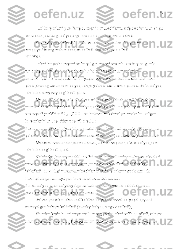 Faol bo`yoqlarni yuvilishiga , organic erituvchilar ta`siriga va ishqalanishiga
bardoshlik, odatdagi bo`yoqlarga nisbatan bir necha marta oshadi.
Faol  bo`yoqlarni kashf etilishi va ishlatilish aniline –bo`yoq sanoati 
taraqqiyotida eng muhim bosqich bo`ladi desak to`g`rib o`ladi. 
BO`YASH . 
Tolani bo`yash jarayoni va bo`yalgan matoni sovunli  suvda yuvilganda 
rangining o`chmasligi holigacha to`liq hal etilmagan muammolardan 
biridr.Ko`pchilik tadqiqotchilar bo`yoqlar suv suv bilan kalloid eritmalar hosil 
qiladi,shuning uchun ham bo`yoq tolaga yutiladi deb taxmin qilinadi.Ba`zi bo`yoq 
tola bilan kimyoviy bog` hosil qiladi.
Matoni to`g`ridan-to`g`rib o`yoq eritmasiga tushirish orqali bo`yash ham 
mumkin.Bu xil bo`yoqlar to`g`rib o`yoqlar deb ataladi.Tabiy shoiy va jun kislota 
xususiyatli (tarkibida SO
3 H,COOH va hokozo funksional gruppalar bo`ladigan 
bo`yoqlar bilan to`g`ridan-to`g`rib o`yaladi.
Boshqa hollarda esa bo`yoq tolaga mustahkam o`tirsin uchun ba`zi moddalar  ham 
qo`shiladi Bu qo`shilgan moddalar mahkamlovchilar (portlavchilar) deb ataladi.
Mahkamlovchilarning xizmati shuki, ular bir vaqtning o`zida bo`yoq,ham 
tola bilan bog` hosil qiladi.
Ko`pincha ,bunday moddalar sifatida og`ir metallarning tuzlari va oksidlari, 
masalan alyuminiy asetat, temir,xrom,qo`rg`oshin oksidlari va boshqalar 
ishlatiladi.Bu xildagi mustahkamlovchilar bilan bo`yoqlarning tola atrofida 
Hosil qiladigan erimaydigan birikmalarloklar deb ataladi.
Bir xil bo`yoq bilan bo`yalayotganda turli mahkamlovchilar ishlatish orqali 
gazlamani har-xil rangga bo`yash mumkin.
Ba`zan ,masalan tolani indiko bilan bo`yashda avval bo`yoqni qaytarib 
erimaydigan holatga keltiriladi (bunday bo`yoq rangsiz bo`ladi);
Shundan keyin bu eritmaga ma`lum vaqtgacha tolani solib qo`yiladi,so`ngra 
tolani eritmadan olib ochiq havoga qoldiriladi.Bunda tola shimilgan bo`yoq havo  39 