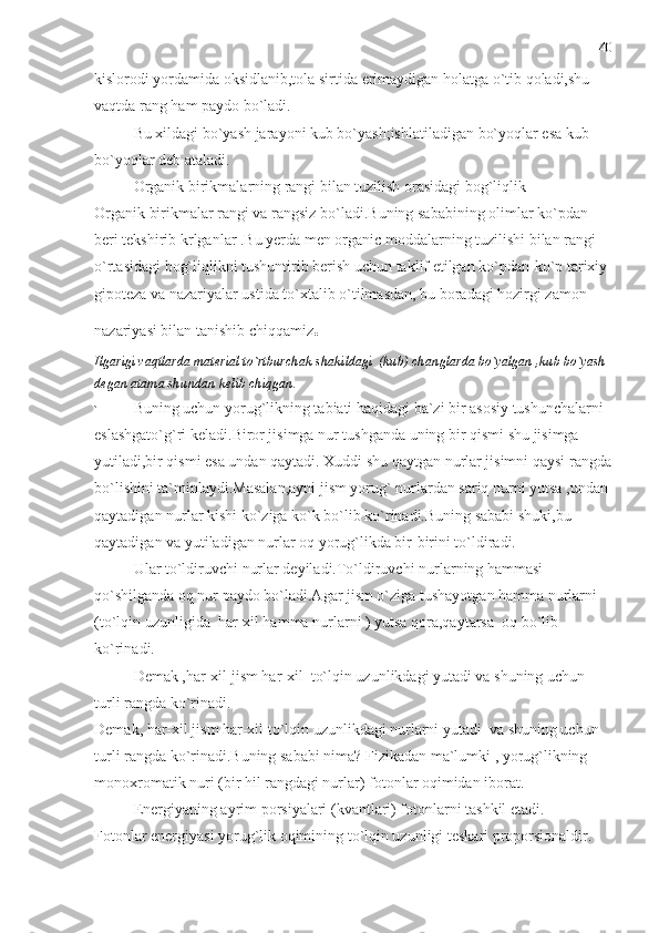 kislorodi yordamida oksidlanib,tola sirtida erimaydigan holatga o`tib qoladi,shu 
vaqtda rang ham paydo bo`ladi.
Bu xildagi bo`yash jarayoni kub bo`yash;ishlatiladigan bo`yoqlar esa kub 
bo`yoqlar deb ataladi.
Organik birikmalarning rangi bilan tuzilish orasidagi bog`liqlik 
Organik birikmalar rangi va rangsiz bo`ladi.Buning sababining olimlar ko`pdan 
beri tekshirib krlganlar .Bu yerda men organic moddalarning tuzilishi bilan rangi 
o`rtasidagi bog`liqlikni tushuntirib berish uchun taklif etilgan ko`pdan-ko`p tarixiy 
gipoteza va nazariyalar ustida to`xtalib o`tilmasdan, bu boradagi hozirgi zamon 
nazariyasi bilan tanishib chiqqamiz .
Ilgarigi vaqtlarda material to`rtburchak shakildagi  (kub) changlarda bo`yalgan ,kub bo`yash 
degan atama shundan kelib chiqgan.
` Buning uchun yorug`likning tabiati haqidagi ba`zi bir asosiy tushunchalarni 
eslashgato`g`ri keladi.Biror jisimga nur tushganda uning bir qismi shu jisimga 
yutiladi,bir qismi esa undan qaytadi. Xuddi shu qaytgan nurlar jisimni qaysi rangda
bo`lishini ta`minlaydi.Masalan,ayni jism yorug` nurlardan sariq nurni yutsa ,undan 
qaytadigan nurlar kishi ko`ziga ko`k bo`lib ko`rinadi.Buning sababi shuki,bu 
qaytadigan va yutiladigan nurlar oq yorug`likda bir-birini to`ldiradi.
Ular to`ldiruvchi nurlar deyiladi.To`ldiruvchi nurlarning hammasi 
qo`shilganda oq nur paydo bo`ladi.Agar jism o`ziga tushayotgan hamma nurlarni 
(to`lqin uzunligida  har-xil hamma nurlarni ) yutsa qora,qaytarsa  oq bo`lib 
ko`rinadi.
Demak ,har-xil jism har-xil  to`lqin uzunlikdagi yutadi va shuning uchun 
turli rangda ko`rinadi. 
Demak, har-xil jism har-xil to`lqin uzunlikdagi nurlarni yutadi  va shuning uchun 
turli rangda ko`rinadi.Buning sababi nima? Fizikadan ma`lumki , yorug`likning 
monoxromatik nuri (bir hil rangdagi nurlar) fotonlar oqimidan iborat.
Energiyaning ayrim porsiyalari (kvantlari) fotonlarni tashkil etadi.
Fotonlar energiyasi yorug`lik oqimining to`lqin uzunligi teskari proporsionaldir. 40 