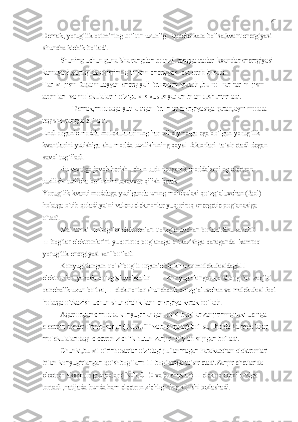 Demak, yorug`lik oqimining to`lqin uzunligi  qancha kata bo`lsa,kvant energiyasi 
shuncha kichik bo`ladi.
Shuning uchun gunafsha rangdan to qizil rangga qadar  kvantlar enerrgiyasi 
kamayadi,yorug`lik oqimining to`lqin energiyasi esa ortib boradi.
Har-xil jism faqat muayyan energiyali fotonlarni yutadi ,bu hol har har hil jism 
atomlari  va molekulalarni o`ziga xos xususiyatlari bilan tushuntiriladi.
       Demak,moddaga yutiladigan fotonlar energiyasiga qarab,ayni modda 
tegishli rangda bo`ladi. 
Endi organic modda molekulalarining har-xil qiymatga ega bo`lgan yorug`lik 
kvantlarini yutishiga shu modda tuzilishining qaysi  faktorlari  ta`sir etadi degan 
savol tug`iladi.
Bu savolga javob berish uchun turli norganik moddalarni ng electron 
tuzilishi turlicha bo`lishini tasavvur qilish kerak.
Yorug`lik kvanti moddaga yutilganda uning molekulasi qo`zg`aluvchan (faol) 
holatga o`tib qoladi.ya`ni valent elektronlar yuqoriroq energetic pog`anasiga 
o`tadi.
Ma`lumki    п -bog`lar elektronlari qo`zg`aluvchan bo`ladi.Shu sababli 
  п -bog`lar elektronlarini yuqoriroq pog`anaga o`tkazishga qaraganda  kamroq 
yorug`lik energiyasi sarf bo`ladi.
Konyugirlangan qo`shbog`li organic birikmalar molekulasidagi  П -
elektronlar ,yanada qo`zg`aluvchandir. Konyugirlangan qo`shbog`lar  zanjiri 
qanchalik uzun bo`lsa,  П -elektronlar shunchalik qo`zg`aluvchan va malekulasi faol
holatga o`tkazish uchun shunchalik kam energiya kerak bo`ladi.
Agar organic modda konyugirlangan qo`shbog`lar zanjirining ikki uchiga 
electron donor o`rinbosarlar ( NH
2 ,OH vaboshqalar) bo`lsa, uholda bu moddalar 
molekulalaridagi electron zichlik butun zanjir bo`ylab siljigan bo`ladi.
Chunki,bu xil o`rinbosarlar o`zidagi juflanmagan harakatchan elektronlari 
bilan konyugirlangan qo`shbog`larni  П -bog`lariga ta`sir etadi.Zanjir chetlarida 
electron akseptor gruppalar (-NO
2 ,C=O va boshqalar)  П -elektronlarni o`ziga 
tortadi ,natijada bunda ham electron zichligining siljishi tezlashadi. 41 