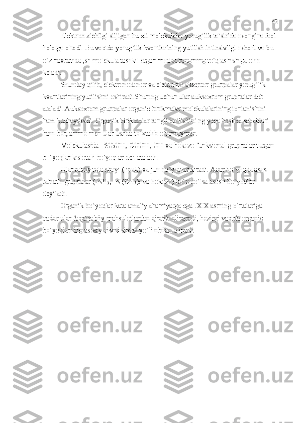 Elektron zichligi siljigan bu xil molekulalar yorug`lik ta`sirida osongina faol
holatga o`tadi. Bu vaqtda yorug`lik kvantlarining yutilish intinsivligi oshadi va bu 
o`z navbatida ,sh molekula tashkil etgan modda rangining to`qlashishiga olib 
keladi.
Shunday qilib, elektronodonor va elektrono akseptor gruppalar yorug`lik 
kvantlarining yutilishni oshiradi.Shuning uchun ular auksoxrom gruppalar deb 
ataladi. Auksoxrom gruppalar organic birikmalar molekulalarining ionlanishini 
ham kuchaytiradi. Organik birikmalar rangli bo`lishini ng yana boshqa sabablari 
ham bor, ammo men ular ustida to`xtalib o`tirmayman.
Molekulasida –SO
2 OH,-COOH,-OH va hokozo funksional gruppalar tutgan 
bo`yoqlar kislotali bo`yoqlar deb ataladi.
Ular tabiiy tola shoyi ( ipak) va jun bo`yoqlar kiradi. Agar bo`yoqda asos 
tabiatli gruppalar (-NH
2 , -N (CH
3 )
2  va hokozo) ko`p bo`lsa asosli bo`yoqlar 
deyiladi.
Organik bo`yoqlar kata amaliy ahamiyatga ega .XIX asrning o`rtalariga 
qadar ular faqat tabiiy mahsulotlardan ajratib olinaredi, hozirgi vaqtda organic 
bo`yoqlarning asosiy qismi sintez yo`li nbilan olinadi.    42 