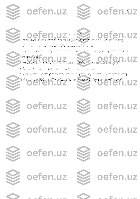 XULOSA
1.Meni kurs ishim birlamchi aromatik (alifatik) aminlarning hosilalaridan eng 
muhimi bo`lgan diazo va azobirikmalarga bag`ishlangan.
2.Ushbu mavzuni hozirgi zamon nuqtai nazaridan talab darajasida yoritib berishga 
harakat qiladi.
3.Mavzuga doir nazariy bilimlarni puxta o`zlashtirish maqsadida amaliy ish 
sifatida metiloranjning sintezini berishni maqbul deb topdim.
4.kurs ishimda keltirilgan materiallardan  oliy o`quv yurtlarning talablari va kimyo 
fani o`qituvchilari o`z bilimlarini to`ldirish maqsadida foydalanishlari mumkin. 43 