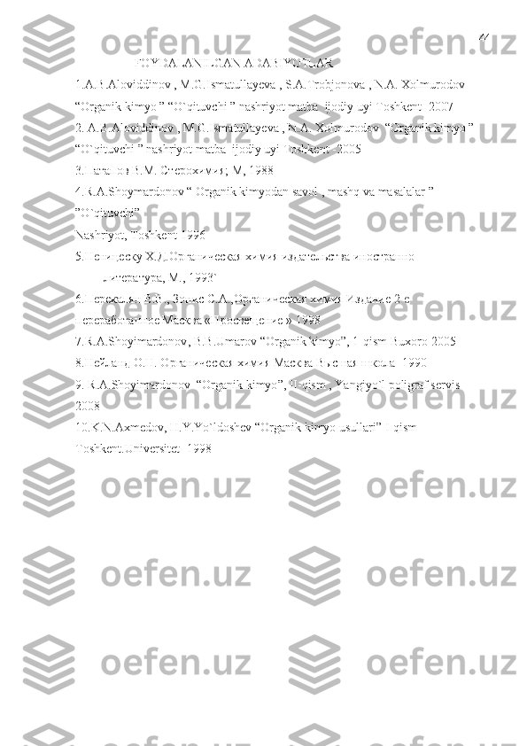                    FOYDALANILGAN ADABIYOTLAR 
1.A.B.Aloviddinov , M.G.Ismatullayeva , S.A.Trobjonova , N.A. Xolmurodov 
“Organik kimyo ” “O`qituvchi ” nashriyot matba  ijodiy uyi Toshkent -2007
2. A.B.Aloviddinov , M.G.Ismatullayeva , N.A. Xolmurodov  “Organik kimyo ” 
“O`qituvchi ” nashriyot matba  ijodiy uyi Toshkent -2005
3.Патапов В.М. Стерохимия; М, 1988
4. R . A . Shoymardonov  “  Organik   kimyodan   savol  ,  mashq   va   masalalar  ” 
” O ` qituvchi ”
Nashriyot ,  Toshkent -1996 
5.Неницеску Х.Д.Органическая химия издательства иностранно 
         литература, М., 1993`
6.Перекалян В.В., Зонис С.А.,Органическая химия Издание 2-е 
переработанное Масква «Просвещение » 1998
7. R . A . Shoyimardonov ,  B . B . Umarov  “ Organik   kimyo ”, 1- qism   Buxoro -2005
8.Нейланд О.Н. Органическая химия Масква Высшая школа -1990
9.  R . A . Shoyimardonov   “ Organik   kimyo ”,  II - qism  ,  Yangiyo ` l   poligraf   servis   
2008
10. K . N . Axmedov ,  H . Y . Yo ` ldoshev  “ Organik   kimyo   usullari ”  I - qism  
Toshkent . Universitet  -1998 44 