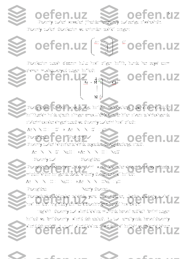    Diazoniy  tuzlari  xossalari  jihatidan  ammoniy  tuzlqariga  o’xshashdir.  
Diazoniy  tuzlari  diazokation  va  aniondan  tashkil  topgan:        
Diazokation  tutash  electron  bulut  hosil  qilgan  bo’lib,  bunda  har  qaysi  atom
qisman  musbat  zaryad  tutgan  bo’ladi:
                                               
Diazogidratlar   amfoter   xossaga   ega   bo`lgan   reaksiyalarga   juda   qobil   moddalar
bo`lib,erkin holda ajratib olingan emas.Ular kislotalar bilan o`zaro ta`sirlashganda
o`zlarini asoslar singari tutadi va diozoniy tuzlarini hosil qiladi:
 Ar-N=N-OH+HCl → [ Ar – N ≡ N ] Cl +H
2 O
Diazogidrat                    Diazoniy tuzi
Diozoniy tuzlari ishqorlar ta`sirida qaytadan diazogidratlarga o`tadi.
    [ Ar – N ≡ N ] Cl + NaOH→ Ar -N = N –OH +NaCl       
       Diazoniy tuzi                      Diazogidrat
Diazogidratlar  ishqoriy muhitda o`zini    xuddi  kislotalar  singari  tutadi  va ortiqcha
miqdor ishqor bo`lganda tezda ishqoriy dizotatlar hosil bo`ladi:
Ar – N = N – OH + NaOH → Ar – N =N – ONa +H
2 O
Diazogidrat                                 Natriy diazotat 
Diazotatlardan   kislotalar   ta`sirida   yana   diazogidratlar,   ulardan   diazoniy   tuzlari
hosil bo`ladi. Eng oddiy aromatik diazobirikma benzol hosilasidir.
Tegishli   diazoniy tuzi xlorid kislota muhitida benzol radikali fenilni tutgan
bo`ladi   va   fenildiazoniy     xlorid   deb   ataladi.   Bu   tuz     amaliyotda   benzoldiazoniy
xlorid deb ataladi. Bu tuzni  xlorid kislota ta`sirida hosil bo`lishi va teskarisi ishqor 9 