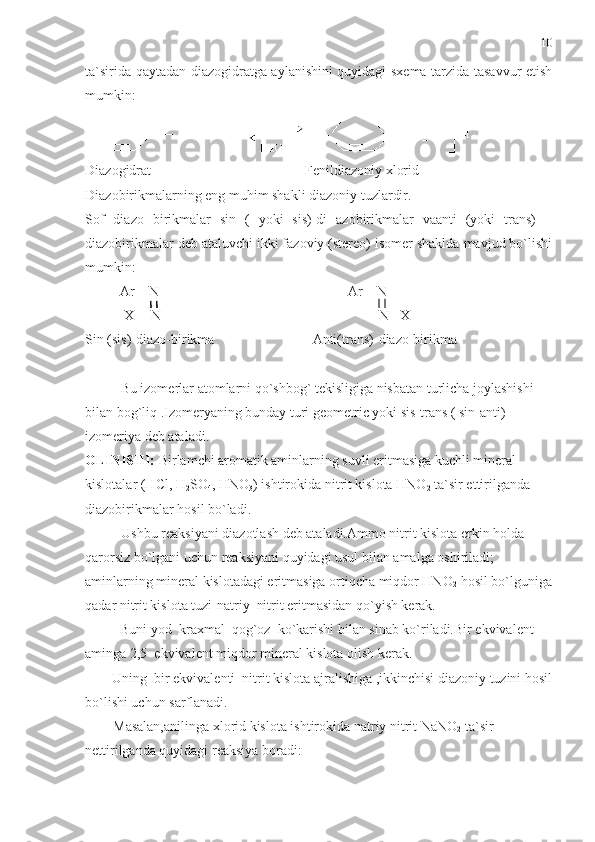 ta`sirida qaytadan diazogidratga aylanishini quyidagi sxema tarzida tasavvur etish
mumkin:
 
Diazogidrat                                            Fenildiazoniy xlorid 
Diazobirikmalarning eng muhim shakli diazoniy tuzlardir.
Sof   diazo   birikmalar   sin   (   yoki   sis)-di   azobirikmalar   vaanti   (yoki   trans)   –
diazobirikmalar deb ataluvchi ikki fazoviy (stereo) isomer shaklda mavjud bo`lishi
mumkin:
          Ar – N                                                      Ar – N
           X  – N                              N –X
Sin (sis)-diazo-birikma                            Anti(trans)-diazo-birikma
Bu izomerlar atomlarni qo`shbog` tekisligiga nisbatan turlicha joylashishi  
bilan bog`liq .Izomeryaning bunday turi geometric yoki sis-trans ( sin-anti) 
izomeriya deb ataladi.
OLINISHI:  Birlamchi aromatik aminlarning suvli eritmasiga kuchli mineral 
kislotalar (HCl, H
2 SO
4 , HNO
3 ) ishtirokida nitrit kislota HNO
2  ta`sir ettirilganda 
diazobirikmalar hosil bo`ladi.
Ushbu reaksiyani diazotlash deb ataladi.Ammo nitrit kislota erkin holda 
qarorsiz bo`lgani uchun reaksiyani quyidagi usul bilan amalga oshiriladi; 
aminlarning mineral kislotadagi eritmasiga ortiqcha miqdor HNO
2  hosil bo`lguniga
qadar nitrit kislota tuzi-natriy  nitrit eritmasidan qo`yish kerak.
          Buni yod  kraxmal  qog`oz  ko`karishi bilan sinab ko`riladi.Bir ekvivalent 
aminga 2,5  ekvivalent miqdor mineral kislota olish kerak.
Uning  bir ekvivalenti  nitrit kislota ajralishiga ,ikkinchisi diazoniy tuzini hosil
bo`lishi uchun sarflanadi. 
        Masalan,anilinga xlorid kislota ishtirokida natriy nitrit NaNO
2  ta`sir 
nettirilganda quyidagi reaksiya boradi: 10 