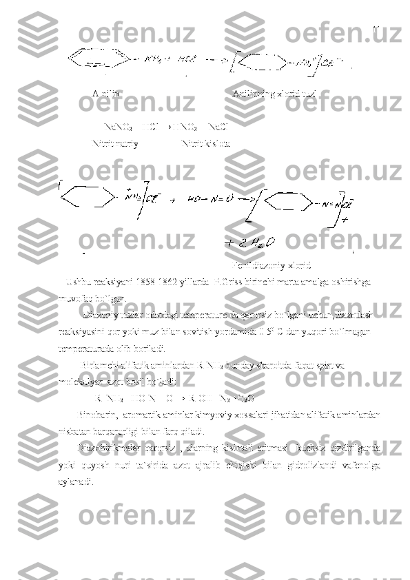  
              A nilin                                               Anilinning xlorid tuzl
             
                   NaNO
2  + HCl → HNO
2   + NaCl    
              Nitrit natriy                  Nitrit kislota
                                                                         Fenildiazoniy xlorid
   Ushbu reaksiyani 1858-1862 yillarda  P.Griss birinchi marta amalga oshirishga  
muvofaq bo`lgan.
Diazoniy tuzlar odatdagi temperature da qarorsiz bo`lgani uchun,diazotlash 
reaksiyasini qor yoki muz bilan sovitish yordamida 0-5 0
 C dan yuqori bo`lmagan 
temperaturada olib boriladi.
         Birlamchi alifatik aminlardan R-NH
2  bunday sharoitda faqat spirt va 
molekulyar  azot hosil bo`ladi:
                R- NH
2  +HO-N = O  →
   R-OH +N
2  +H
2 O
Binobarin,  aromartik aminlar kimyoviy xossalari jihatidan alifatik aminlardan
nisbatan barqarorligi bilan farq qiladi.
Diazobirikmalar   qarorsiz   ,   ularning   kislotali   eritmasi     kuchsiz   qizdirilganda
yoki   quyosh   nuri   ta`sirida   azot   ajralib   chiqishi   bilan   gidrolizlandi   vafenolga
aylanadi. 11 