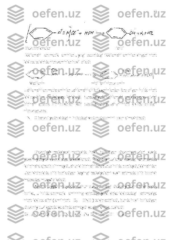 Diazobirikmalar                                                                 Fenol
Ikkilamchi     aromatik     aminlar   ,   yog`   qatoridagi   ikkilamchi   aminlar   singari   nitrit
kislota ta`sirida nitrozaminlar hosil qiladi:
     Metilanin                                               mitilfenilnitroz-omin
Uchlamchi aromatic aminlar uchlamchi alifatik aminlardan farq qilgan holda nitrit
kislota   bilan     reaksiyaga   kirishadi.   Bureaksiyada   uchlamchi   aminogruppa   o`zini
birinchi   gruppa   o`rinbosarlari   kabi   tutadi.Shuning   uchun   nitrit   kislota   qoldig`i
nitrozogruppa  
– N = O benzol yadrosidagi n-holatdagi vodorod atomini  oson almashtiradi:
Diazotlash   reaksiyasi   natijasida   hosil   bo`ladigan   diazoniy   tuzlari   suvda
yaxshi   yeriydi   va   ionlarga   dissosilanadi.   Diazoniy   tuzlarini   suvdagi   eritmasidan
ko`pincha ajratib olinmaydi, chunki birinchidan, quruq holda portlaydi,ikkinchidan
ular   ishtirokida   olib   boriladigan   keyingi   reaksiyalarni   suvli   eritmada   olib   boorish
maqsadga muvofiq keladi. 
Agar   muayyan   maqsadlar   uchun   quruq   holdagi   diazoniy   tuzini   olish   kerak
bo`lsa,   u   holda   aromatik     aminning   spirtdagi   yoki   sirka   kislotadagi     eritmasiga
nitrit kislota efiri ( amilnitrit    C
5 H
11 ONO ) ta`sir ettiriladi, bunda hosil bo`ladigan
diozoniy tuzi spirtda va efirda erimaydi va cho`kmaga tushadi:
C
6  H
5  NH
2  ·  HCl + C
5 H
11 ONO  → C
6 H
5 N
2 +
Cl -  ↓ 
+ C
5 H
11 OH + H
2 O 12 