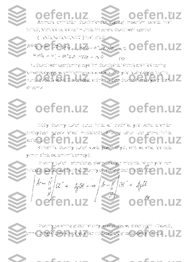 Aromatik   aminlardan   diazobirikmalar   quyidagi   mexanizm   asosida   hosil
bo`ladi; Nitrit kislota kislotali muhitda bir qancha diazotlovchi agentlar 
( H
2 NO
2 , N
2  O
3, NO,NOCl )  hosil qiladi:
   Bu diazotlovchi agentlarning qaysi biri diazotlashda ishtirok etishi kislotaning 
konsentrasiyasiga va aminlarning asos xossasi kuchli  yoki  kuchsizligiga bog`liq.
Bunda biz N
2 O
3  va NOCl ishtirokida sodir bo`ladigan diazotlash reaksiyasini o`rib 
chiqamiz:
Oddiy   diazoniy   tuzlari   quruq   holda   sal   qizdirilsa   yoki   zarba   ta`siridan
portlaydigan   rangsiz   kristal   moddalardir.   Shuning   uchun   ular   eritma   holida
saqlanadi.
  Ko`pchilik   diazoniy   tuzlari   suvda   yaxshi   eriydi,   spirt   va   sirka   kislotada
yomon efirda esa tamomila erimaydi.
Diozoniy   tuzlari     eritmalariga   ekvimolekulyar   miqdorda   ishqor   yoki   nam
holatdagi kumush oksid solinsa ,diazoniy asosining gidrati hosil bo`ladi:
 
  Diazoniy   asosining   gidrati   ishqoriy   xossaga   ega   va   elektr   tokini   o`tkazadi,
ammo uning ishqoriy xossasi va elektr o`tkazuvchanligi tezda kamayib boradi.  13 