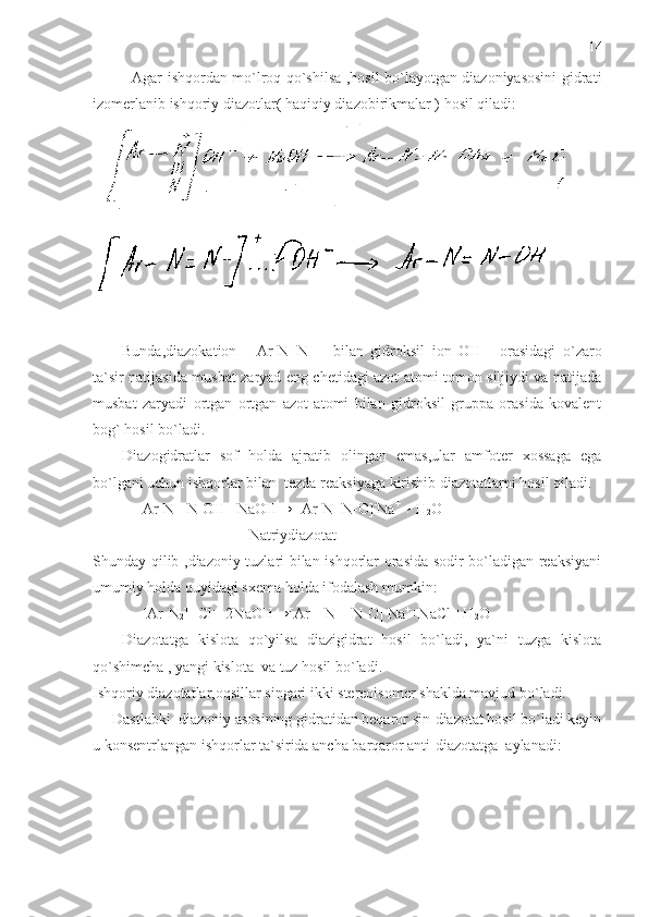    Agar ishqordan mo`lroq qo`shilsa ,hosil bo`layotgan diazoniyasosini  gidrati
izomerlanib ishqoriy diazotlar( haqiqiy diazobirikmalar ) hosil qiladi:
Bunda,diazokation     [Ar-N=N-]     bilan   gidroksil   ion   OH   –
  orasidagi   o`zaro
ta`sir natijasida musbat zaryad eng chetidagi azot atomi tomon siljiydi va natijada
musbat   zaryadi   ortgan   ortgan   azot   atomi   bilan   gidroksil   gruppa   orasida   kovalent
bog` hosil bo`ladi. 
Diazogidratlar   sof   holda   ajratib   olingan   emas,ular   amfoter   xossaga   ega
bo`lgani uchun ishqorlar bilan  tezda reaksiyaga kirishib diazotatlarni hosil qiladi.
             Ar-N= N-OH +NaOH→[ Ar-N=N-O] -
Na +
 + H
2 O
                                          Natriydiazotat
Shunday qilib ,diazoniy tuzlari bilan ishqorlar orasida sodir bo`ladigan reaksiyani
umumiy holda quyidagi sxema holda ifodalash mumkin:
             [Ar-N
2 ]  +
Cl - 
+2NaOH→[Ar – N = N-O] -
Na +
+NaCl +H
2 O
Diazotatga   kislota   qo`yilsa   diazigidrat   hosil   bo`ladi,   ya`ni   tuzga   kislota
qo`shimcha , yangi kislota  va tuz hosil bo`ladi.
Ishqoriy diazotatlar,oqsillar singari ikki stereoisomer shaklda mavjud bo`ladi.
Dastlabki  diazoniy asosining gidratidan beqaror sin-diazotat hosil bo`ladi keyin
u konsentrlangan ishqorlar ta`sirida ancha barqaror anti-diazotatga  aylanadi: 14 