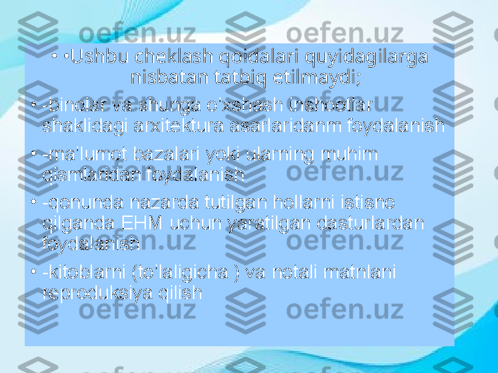 •
• Ushbu cheklash qoidalari quyidagilarga 
nisbatan tatbiq etilmaydi;
•
-binolar va shunga o’xshash inshootlar 
shaklidagi arxitektura asarlaridanm foydalanish
•
-ma’lumot bazalari yoki ularning muhim 
qismlaridan foydalanish  
•
-qonunda nazarda tutilgan hollarni istisno 
qilganda EHM uchun yaratilgan dasturlardan 
foydalanish
•
-kitoblarni (to’laligicha ) va notali matnlani 
reproduksiya qilish 