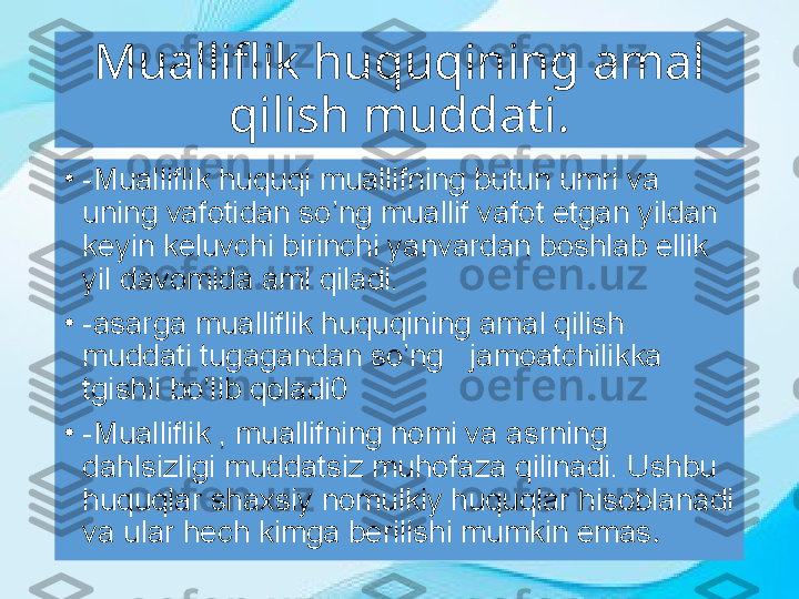 Mualliflik huquqining amal 
qilish muddati .
•
-Mualliflik huquqi muallifning butun umri va 
uning vafotidan so’ng muallif vafot etgan yildan 
keyin keluvchi birinchi yanvardan boshlab ellik 
yil davomida aml qiladi.
•
-asarga mualliflik huquqining amal qilish 
muddati tugagandan so’ng     jamoatchilikka  
tgishli bo’lib qoladi0
•
-Mualliflik , muallifning nomi va asrning 
dahlsizligi muddatsiz muhofaza qilinadi. Ushbu 
huquqlar shaxsiy nomulkiy huquqlar hisoblanadi 
va ular hech kimga berilishi mumkin emas . 