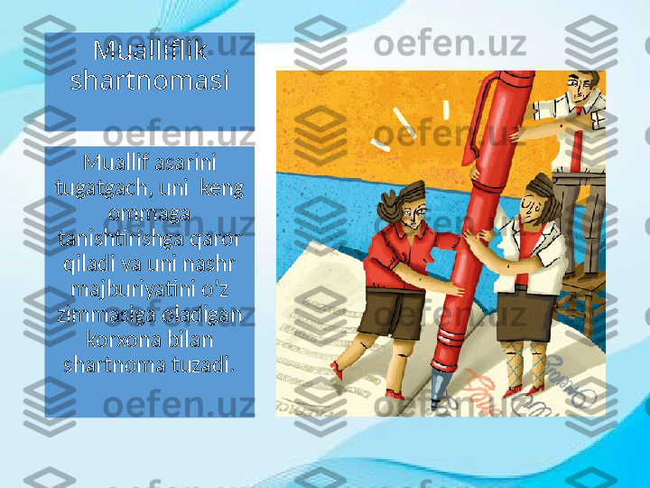 Mualliflik 
shartnomasi
Muallif asarini 
tugatgach, uni  keng 
ommaga 
tanishtirishga qaror 
qiladi va uni nashr 
majburiyatini o’z 
zimmasiga oladigan 
korxona bilan 
shartnoma tuzadi. 