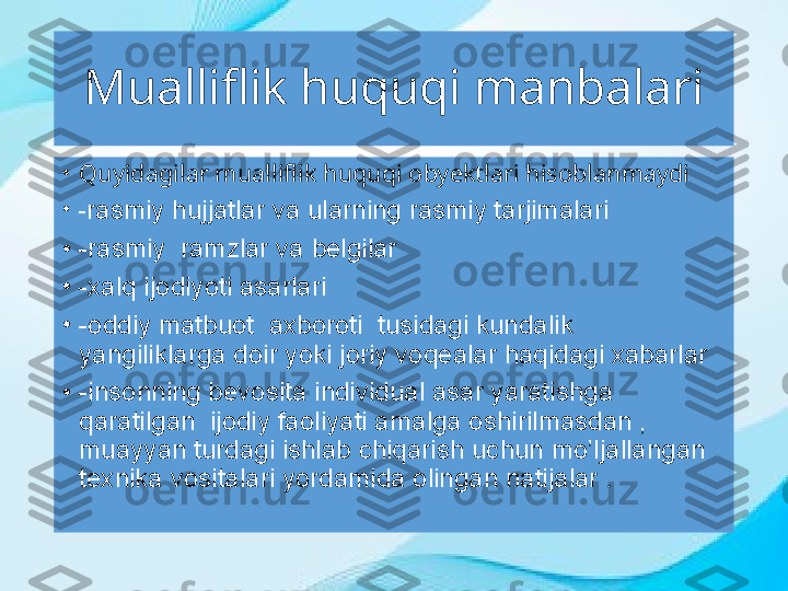 Mualliflik huquqi manbalari
•
Quyidagilar mualliflik huquqi obyektlari hisoblanmaydi
•
- rasmiy hujjatlar va ularning rasmiy tarjimalari
•
-rasmiy  ramzlar va belgilar  
•
-xalq ijodiyoti asarlari
•
-oddiy matbuot  axboroti  tusidagi kundalik 
yangiliklarga doir yoki joriy voqealar haqidagi xabarlar 
•
-insonning bevosita individual asar yaratishga 
qaratilgan  ijodiy faoliyati amalga oshirilmasdan , 
muayyan turdagi ishlab chiqarish uchun mo’ljallangan 
texnika vositalari yordamida olingan natijalar  . 