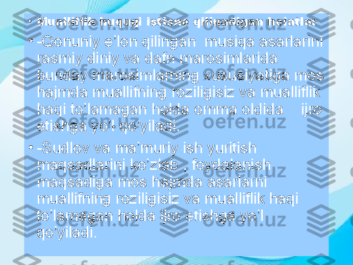 •
Mualliflik huquqi istisno qilinadigan holatlar
•
-Qonuniy e’lon qilingan  musiqa asarlarini 
rasmiy diniy va dafn marosimlarida 
bunday marosimlarning xususiyatiga mos 
hajmda muallifning roziligisiz va mualliflik 
haqi to’lamagan holda omma oldida      ijro 
etishga yo’l qo’yiladi.
•
-Sudlov va ma’muriy ish yuritish 
maqsadlarini ko’zlab , foydalanish 
maqsadiga mos hajmda asarlarni 
muallifning roziligisiz va mualliflik haqi 
to’lamagan holda ijro etishga yo’l 
qo’yiladi. 