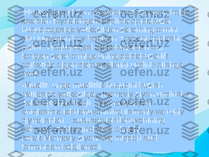 •
- Huquq egasi bilan shartnoma tuzmagan holda 
asardan foydalangan taqdirda qoidabuzar 
huquq egasiga yetkazilgan zararning o’rnini , 
shu jumladan boy berilgan  foydani qoplashi 
lozim . Huquq egasi qoidabuzardan o’zi 
ko’rgan zarar o’rniga uning qoidabuzarlik 
oqibatida olgan daromadlarini undirib olishga 
haqli
•
-Muallif  unga mualliflik huquqini buzish 
natijasida yetkazilgan ma’naviy ziyon undirishni 
 talab qilishga haqli . Ma’naviy ziyon  
aniqlashda jabrlanuvchining jismoniy va ruhiy 
qiynalishlari   ,  xususan jabrlanuvchining 
sahxsiy azoblari inobatga olinishi 
kerak.Ma’naviy ziyonning miqdori sud 
tomonidan belgilanadi. 