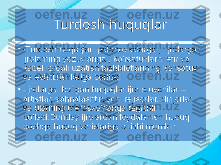 Turdosh huquqlar
•
- Turdosh huquqlar  patonovkalarga ,    ijrolarga , 
ijrolarning yozuvlariga , ko’rsatuvlarni efir va 
kabel  orqali uzatish tashkilotlarining ko’rsatuv 
va eshittirishlariga beriladi
•
-Ijrolarga  bo’lgan huquqlar ijro etuvchilar – 
artistlar, sahnalashtiruvchi rejisorlar, dirijorlar 
va ularning merosxo’rlariga tegishli 
bo’ladi.Bunday ijrolardan foydalanish huquqi 
boshqa huquq vorislariga o’tishi mumkin. 