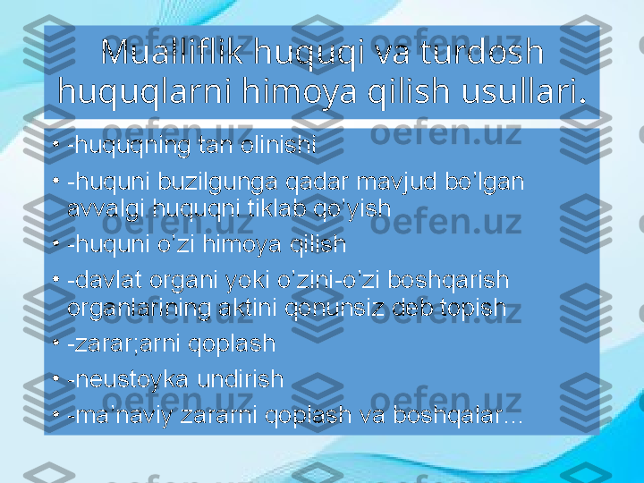 Mualliflik huquqi va turdosh 
huquqlarni himoya qilish usullari .
•
- huquqning tan olinishi
•
-huquni buzilgunga qadar mavjud bo’lgan 
avvalgi huquqni tiklab qo’yish
•
-huquni o’zi himoya qilish
•
-davlat organi yoki o’zini-o’zi boshqarish 
organlarining aktini qonunsiz deb topish
•
-zarar;arni qoplash 
•
-neustoyka undirish
•
-ma’naviy zararni qoplash va boshqalar… 