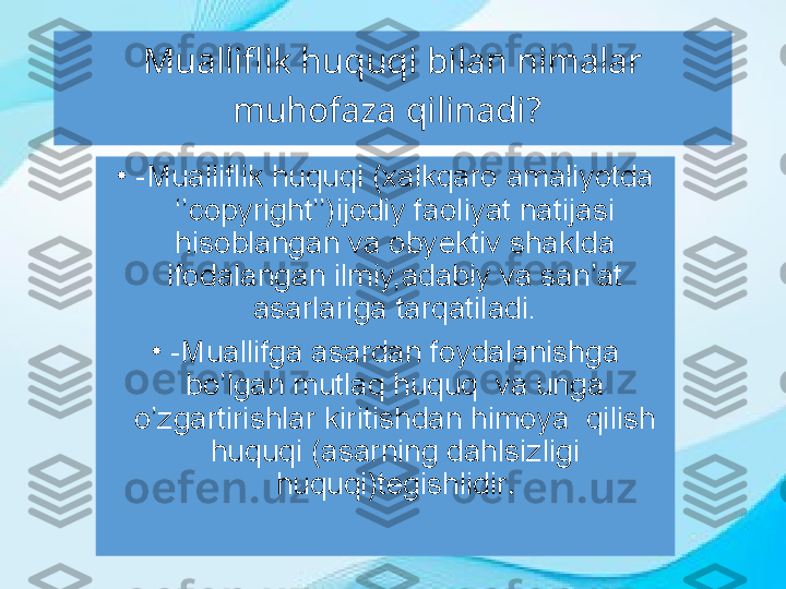 Mualliflik huquqi bilan nimalar 
muhofaza qilinadi?  
•
-Mualliflik huquqi (xalkqaro amaliyotda 
‘’copyright’’)ijodiy faoliyat natijasi 
hisoblangan va obyektiv shaklda 
ifodalangan ilmiy,adabiy va san’at 
asarlariga tarqatiladi.
•
-Muallifga asardan foydalanishga 
bo’lgan mutlaq huquq  va unga 
o’zgartirishlar kiritishdan himoya  qilish 
huquqi (asarning dahlsizligi 
huquqi)tegishlidir . 