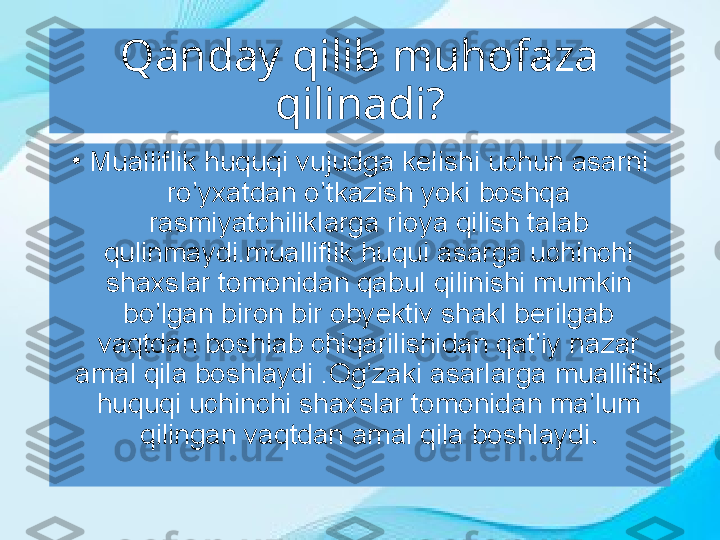 Qanday qilib muhofaza 
qilinadi?
•
Mualliflik huquqi vujudga kelishi uchun asarni 
ro’yxatdan o’tkazish yoki boshqa 
rasmiyatchiliklarga rioya qilish talab 
qulinmaydi.mualliflik huqui asarga uchinchi 
shaxslar tomonidan qabul   qilinishi mumkin 
bo’lgan biron bir obyektiv shakl berilgab 
vaqtdan boshlab chiqarilishidan qat’iy nazar 
amal qila boshlaydi .Og’zaki asarlarga mualliflik 
huquqi uchinchi shaxslar tomonidan ma’lum 
qilingan vaqtdan amal qila boshlaydi . 