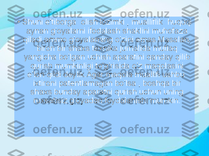 •
Shuni e'tiborga  olish lozimki , mualliflik    huquqi 
aynan g’oyalarni ifodalash shaklini muhofaza 
qiladi,ammo g’oyalarning o’zini emas.Masalan, 
biron   bir shaxs texnika jurnalida mutlaq 
yangicha bo’lgan uchish aparatini qanday qilib 
qurish mumkinligi to’g’risida o’z maqolasini 
e’lon qildi deylik.Agar maqola muallifi ushbu   
ixtironi patentlamagan bo’lsa , boshqa bir 
shaxs bunday aparatni qurish uchun uning 
ruxsatisiz g’oyadan foydalanishi mumkin. 