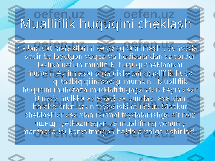 Mualliflik huquqini cheklash 
•
-Jamiyat mafaatlarini kengroq ta’minlash , dunyoda 
sodir bo’layotgan voqea va hodisalardan xabardor 
bo’lish uchun mualliflik  huquqi cheklanishi 
mumkin.Ayrim asarlarga nisbatan mualliflik huqu
qi tadbiq qilinmasligi mumkin . Mualliflik 
huquqini muhofaza muddati tugagandan keyin asar 
ijtimoiy mulkka aylanadi va bunday  asardan 
barcha erkin erkin foylanishi mumkin. Mazkur 
cheklashlar asardan normal foydalanishga o’rinsiz 
яшнщт  yetkazmagan va muallifning qonuniy 
manfaatlarini kamsitmagan holda amalga oshiriladi . 