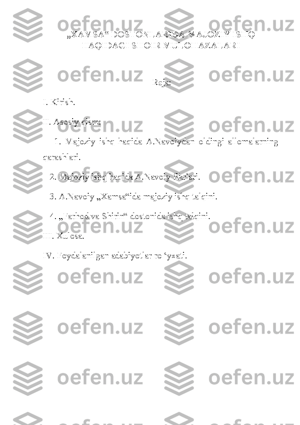 „XAMSA“ DOSTONLARIDA MAJOZIY ISHQ
HAQIDAGI SHOIR MULOHAZALARI
 Reja:
I. Kirish.
II. Asosiy qism:
      1.   Majoziy   ishq   haqida   A.Navoiydan   oldingi   allomalarning
qarashlari.
   2. Majoziy ishq haqida A.Navoiy fikrlari.
   3. A.Navoiy „Xamsa“ida majoziy ishq talqini.
   4. „Farhod va Shirin“ dostonida ishq talqini.
III. Xulosa.
IV. Foydalanilgan adabiyotlar ro ‘yxati. 
