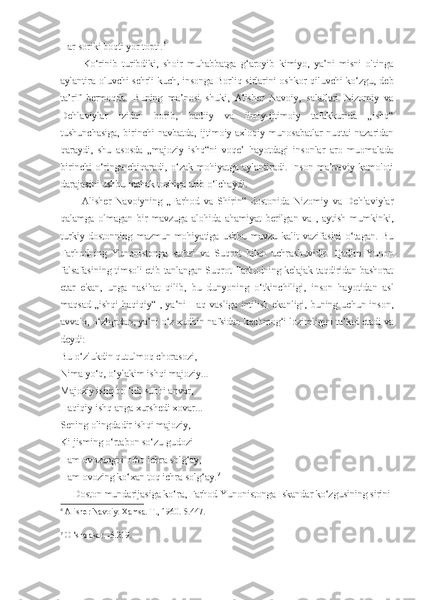 Har soriki boqti yor topti. 6
          Ko‘rinib   turibdiki,   shoir   muhabbatga   g‘aroyib   kimiyo,   ya’ni   misni   oltinga
aylantira oluvchi sehrli kuch, insonga Borliq sirlarini oshkor qiluvchi ko‘zgu, deb
ta’rif   bermoqda.   Buning   ma’nosi   shuki,   Alisher   Navoiy,   salaflari   Nizomiy   va
Dehlaviylar   izidan   borib,   badiiy   va   ilmiy-ijtimoiy   tafakkurida   „ishq“
tushunchasiga,   birinchi   navbatda,   ijtimoiy-axloqiy   munosabatlar   nuqtai   nazaridan
qaraydi,   shu   asosda   „majoziy   ishq“ni   voqe’   hayotdagi   insonlar   aro   muomalada
birinchi   o‘ringa   chiqaradi,   o‘zak   mohiyatga   aylantiradi.   Inson   ma’naviy   kamoloti
darajasini ushbu mahak toshiga urib o‘lchaydi.
          Alisher   Navoiyning   „Farhod   va   Shirin“   dostonida   Nizomiy   va   Dehlaviylar
qalamga   olmagan   bir   mavzuga   alohida   ahamiyat   berilgan   va   ,   aytish   mumkinki,
turkiy   dostonning   mazmun-mohiyatiga   ushbu   mavzu   kalit   vazifasini   o‘tagan.   Bu
Farhodning   Yunonistonga   safari   va   Suqrot   bilan   uchrashuvidir.   Qadim   Yunon
falsafasining timsoli etib tanlangan Suqrot Farhodning kelajak taqdiridan bashorat
etar   ekan,   unga   nasihat   qilib,   bu   dunyoning   o‘tkinchiligi,   inson   hayotidan   asl
maqsad „ishqi  haqiqiy“ , ya’ni Haq vasliga intilish ekanligi, buning uchun inson,
avvalo, o‘zligidan, ya’ni o‘z xudbin nafsidan kechmog‘i lozimligini ta’kid etadi va
deydi:
Bu o‘zlukdin qutulmoq chorasozi,
Nima yo‘q, o‘ylakim ishqi majoziy...
Majoziy ishq bo ‘ldi subhi anvar,
Haqiqiy ishq anga xurshedi xovar...
Sening olingdadir ishqi majoziy,
Ki jisming o‘rtabon so‘zu gudozi -
Ham ovozangni ofoq ichra solg‘ay,
Ham ovozing ko‘xan toq ichra solg‘ay. 7
     Doston mundarijasiga ko‘ra, Farhod Yunonistonga Iskandar ko‘zgusining sirini
6
 Alisher Navoiy. Xamsa. T., 1960.-S.447.
 
7
  O ‘sha asar. -S.219. 