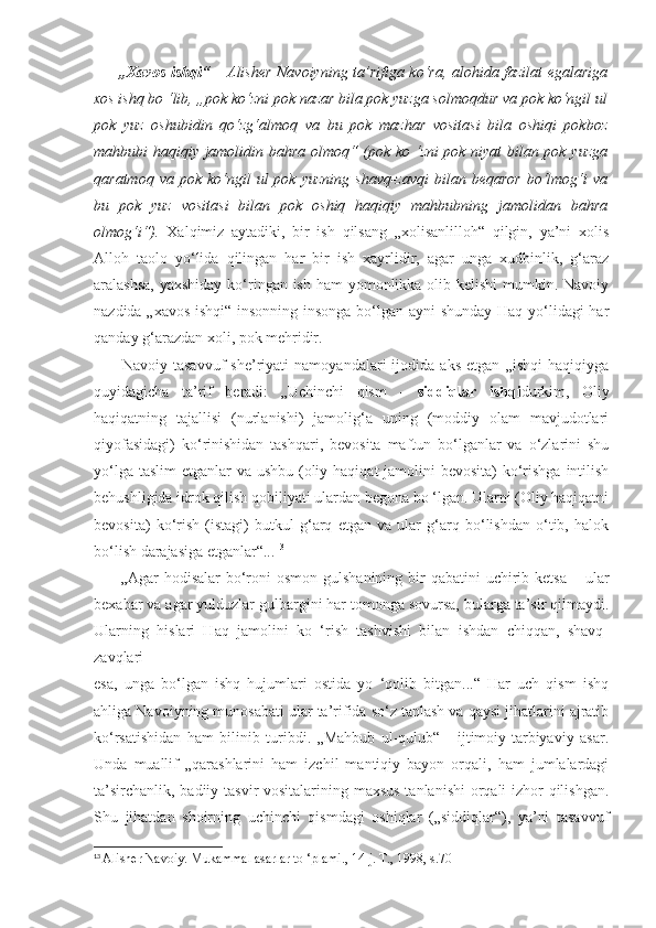          „Xavos ishqi“   – Alisher Navoiyning ta’rifiga ko‘ra, alohida fazilat egalariga
xos ishq bo ‘lib, „pok ko‘zni pok nazar bila pok yuzga solmoqdur va pok ko‘ngil ul
pok   yuz   oshubidin   qo‘zg‘almoq   va   bu   pok   mazhar   vositasi   bila   oshiqi   pokboz
mahbubi haqiqiy jamolidin bahra olmoq“ (pok ko ‘zni pok niyat bilan pok yuzga
qaratmoq  va  pok   ko‘ngil  ul  pok  yuzning   shavq-zavqi   bilan  beqaror   bo‘lmog‘i   va
bu   pok   yuz   vositasi   bilan   pok   oshiq   haqiqiy   mahbubning   jamolidan   bahra
olmog‘i“).   Xalqimiz   aytadiki,   bir   ish   qilsang   „xolisanlilloh“   qilgin,   ya’ni   xolis
Alloh   taolo   yo‘lida   qilingan   har   bir   ish   xayrlidir,   agar   unga   xudbinlik,   g‘araz
aralashsa, yaxshiday  ko‘ringan ish ham  yomonlikka olib kelishi  mumkin. Navoiy
nazdida „xavos ishqi“ insonning insonga bo‘lgan ayni shunday Haq yo‘lidagi har
qanday g‘arazdan xoli, pok mehridir.
          Navoiy   tasavvuf   she’riyati   namoyandalari   ijodida   aks   etgan   „ishqi   haqiqiyga
quyidagicha   ta’rif   beradi:   „Uchinchi   qism   -   siddiqlar   ishqi durkim,   Oliy
haqiqatning   tajallisi   (nurlanishi)   jamolig‘a   uning   (moddiy   olam   mavjudotlari
qiyofasidagi)   ko‘rinishidan   tashqari,   bevosita   maftun   bo‘lganlar   va   o‘zlarini   shu
yo‘lga taslim  etganlar va ushbu (oliy haqiqat jamolini  bevosita) ko‘rishga intilish
behushligida idrok qilish qobiliyati ulardan begona bo ‘lgan. Ularni (Oliy haqiqatni
bevosita)   ko‘rish   (istagi)   butkul   g‘arq   etgan   va   ular   g‘arq   bo‘lishdan   o‘tib,   halok
bo‘lish darajasiga etganlar“... 13
         „Agar  hodisalar  bo‘roni  osmon  gulshanining  bir  qabatini  uchirib ketsa  – ular
bexabar va agar yulduzlar gulbargini har tomonga sovursa, bularga ta’sir qilmaydi.
Ularning   hislari   Haq   jamolini   ko   ‘rish   tashvishi   bilan   ishdan   chiqqan,   shavq-
zavqlari
esa,   unga   bo‘lgan   ishq   hujumlari   ostida   yo   ‘qolib   bitgan...“   Har   uch   qism   ishq
ahliga Navoiyning munosabati ular ta’rifida so‘z tanlash va qaysi jihatlarini ajratib
ko‘rsatishidan   ham   bilinib   turibdi.   „Mahbub   ul-qulub“   -   ijtimoiy-tarbiyaviy   asar.
Unda   muallif   „qarashlarini   ham   izchil   mantiqiy   bayon   orqali,   ham   jumlalardagi
ta’sirchanlik, badiiy tasvir vositalarining maxsus tanlanishi  orqali izhor qilishgan.
Shu   jihatdan   shoirning   uchinchi   qismdagi   oshiqlar   („siddiqlar“),   ya’ni   tasavvuf
13
  Alisher Navoiy. Mukammal asarlar to ‘plami., 14-j. T., 1998, s.70 