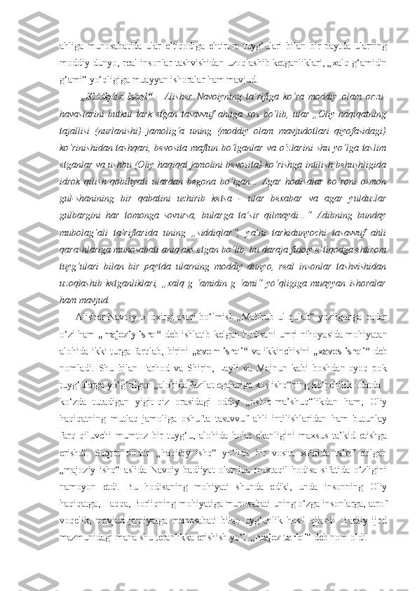 ahliga   munosabatida   ular   e’tiqodiga   ehtirom   tuyg‘ulari   bilan   bir   paytda   ularning
moddiy dunyo, real insonlar tashvishidan uzoqlashib ketganliklari, „xalq g‘amidin
g‘ami“ yo‘qligiga muayyan ishoralar ham mavjud.
          „Siddiqlar   ishqi“   -   Alisher   Navoiyning   ta’rifiga   ko‘ra   moddiy   olam   orzu-
havaslarini   butkul   tark   etgan   tasavvuf   ahliga   xos   bo‘lib,   ular   „Oliy   haqiqatning
tajallisi   (nurlanishi)   jamolig‘a   uning   (moddiy   olam   mavjudotlari   qiyofasidagi)
ko‘rinishidan tashqari,  bevosita  maftun bo‘lganlar  va o‘zlarini  shu  yo‘lga taslim
etganlar va ushbu (Oliy haqiqat jamolini bevosita) ko‘rishga intilish behushligida
idrok   qilish   qobiliyati   ulardan   begona   bo‘lgan...   Agar   hodisalar   bo‘roni   osmon
gul-shanining   bir   qabatini   uchirib   ketsa   -   ular   bexabar   va   agar   yulduzlar
gulbargini   har   tomonga   sovursa,   bularga   ta’sir   qilmaydi...“   Adibning   bunday
mubolag‘ali   ta’riflarida   uning   „siddiqlar“,   ya’ni   tarkidunyochi   tasavvuf   ahli
qarashlariga munosabati aniq aks etgan bo‘lib, bu daraja fidoiy e’tiqodga ehtirom
tuyg‘ulari   bilan   bir   paytda   ularning   moddiy   dunyo,   real   insonlar   tashvishidan
uzoqlashib   ketganliklari,   „xalq   g   ‘amidin   g   ‘ami“   yo‘qligiga   muayyan   ishoralar
ham mavjud.
         Alisher Navoiy to oxirgi asari bo‘lmish „Mahbub ul-qulub“ yozilgunga qadar
o‘zi ham   „majoziy   ishq“   deb ishlatib kelgan hodisani umri nihoyasida mohiyatan
alohida ikki turga farqlab, birini   „avom ishqi“   va ikkinchisini   „xavos ishqi“   deb
nomladi.   Shu   bilan   Farhod   va   Shirin,   Layli   va   Majnun   kabi   boshdan-oyoq   pok
tuyg‘ularga yo‘g‘rilgan „alohida fazilat egalariga xos ishq“ning ko‘pchilik odatda
ko‘zda   tutadigan   yigit-qiz   orasidagi   oddiy   „oshiq-ma’shuq“likdan   ham,   Oliy
haqiqatning   mutlaq   jamoliga   oshufta   tasavvuf   ahli   intilishlaridan   ham   butunlay
farq   qiluvchi   mumtoz   bir   tuyg‘u,   alohida   holat   ekanligini   maxsus   ta’kid   etishga
erishdi.   Suqrot   tilidan   „haqiqiy   ishq“   yo‘lida   bir   vosita   sifatida   ta’rif   etilgan
„majoziy   ishq“   aslida   Navoiy   badiiyat   olamida   mustaqil   hodisa   sifatida   o‘zligini
namoyon   etdi.   Bu   hodisaning   mohiyati   shunda   ediki,   unda   insonning   Oliy
haqiqatga, Haqqa, Borliqning mohiyatiga munosabati uning o‘zga insonlarga, atrof
voqelik,   mavjud   jamiyatga   munosabati   bilan   uyg‘unlik   hosil   qilardi.   Badiiy   ijod
mazmunidagi mana shu teranlikka erishish yo‘li „ majoz tariqi “ deb nom oldi. 