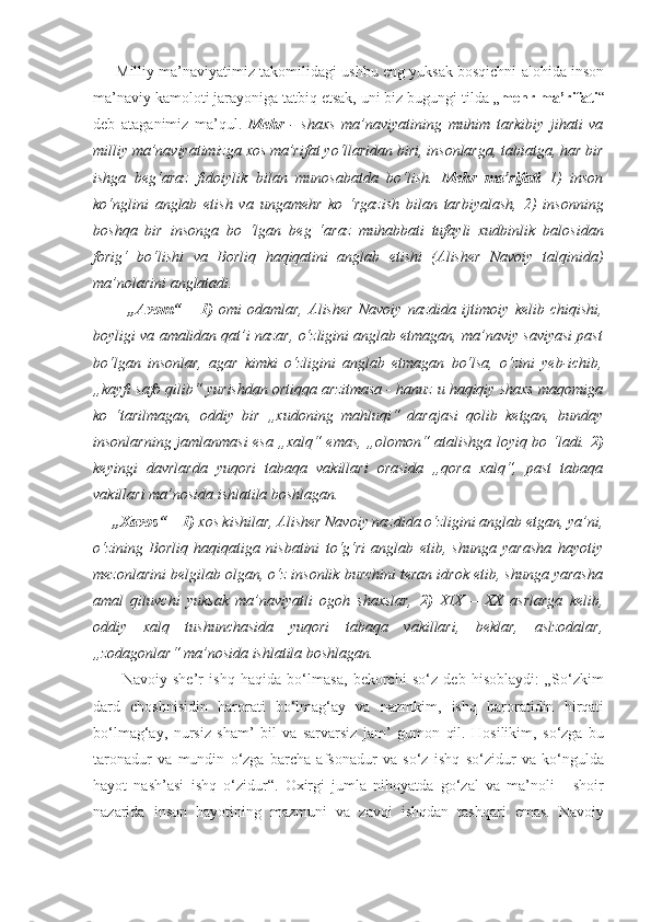       Milliy ma’naviyatimiz takomilidagi ushbu eng yuksak bosqichni alohida inson
ma’naviy kamoloti jarayoniga tatbiq etsak, uni biz bugungi tilda „ mehr ma’rifati “
deb   ataganimiz   ma’qul.   Mehr   -   shaxs   ma’naviyatining   muhim   tarkibiy   jihati   va
milliy   ma’naviyatimizga xos ma’rifat   yo‘llaridan biri, insonlarga, tabiatga,   har bir
ishga   beg‘araz   fidoiylik   bilan   munosabatda   bo‘lish.   Mehr   ma’rifati   1)   inson
ko‘nglini   anglab   etish   va   ungamehr   ko   ‘rgazish   bilan   tarbiyalash,   2)   insonning
boshqa   bir   insonga   bo   ‘lgan   beg   ‘araz   muhabbati   tufayli   xudbinlik   balosidan
forig‘   bo‘lishi   va   Borliq   haqiqatini   anglab   etishi   (Alisher   Navoiy   talqinida)
ma’nolarini anglatadi.
            „Avom“   –   1)   omi   odamlar,   Alisher   Navoiy   nazdida   ijtimoiy   kelib   chiqishi,
boyligi va amalidan qat’i nazar, o‘zligini anglab etmagan, ma’naviy saviyasi past
bo‘lgan   insonlar,   agar   kimki   o‘zligini   anglab   etmagan   bo‘lsa,   o‘zini   yeb-ichib,
„kayfi safo qilib“ yurishdan ortiqqa arzitmasa - hanuz u haqiqiy shaxs maqomiga
ko   ‘tarilmagan,   oddiy   bir   „xudoning   mahluqi“   darajasi   qolib   ketgan,   bunday
insonlarning jamlanmasi esa „xalq“ emas, „olomon“ atalishga loyiq bo ‘ladi.   2)
keyingi   davrlarda   yuqori   tabaqa   vakillari   orasida   „qora   xalq“,   past   tabaqa
vakillari ma’nosida ishlatila boshlagan.
     „Xavos“  –  1)  xos kishilar, Alisher Navoiy nazdida o‘zligini anglab etgan, ya’ni,
o‘zining   Borliq   haqiqatiga   nisbatini   to‘g‘ri   anglab   etib,   shunga   yarasha   hayotiy
mezonlarini belgilab olgan, o‘z insonlik burchini teran idrok etib, shunga yarasha
amal   qiluvchi   yuksak   ma’naviyatli   ogoh   shaxslar,   2)   XIX   –   XX   asrlarga   kelib,
oddiy   xalq   tushunchasida   yuqori   tabaqa   vakillari,   beklar,   aslzodalar,
„zodagonlar“ ma’nosida ishlatila boshlagan.
          Navoiy   she’r   ishq   haqida   bo‘lmasa,   bekorchi   so‘z   deb   hisoblaydi:   „So‘zkim
dard   choshnisidin   harorati   bo‘lmag‘ay   va   nazmkim,   ishq   haroratidin   hirqati
bo‘lmag‘ay,   nursiz   sham’   bil   va   sarvarsiz   jam’   gumon   qil.   Hosilikim,   so‘zga   bu
taronadur   va   mundin   o‘zga   barcha   afsonadur   va   so‘z   ishq   so‘zidur   va   ko‘ngulda
hayot   nash’asi   ishq   o‘zidur“.   Oxirgi   jumla   nihoyatda   go‘zal   va   ma’noli   -   shoir
nazarida   inson   hayotining   mazmuni   va   zavqi   ishqdan   tashqari   emas.   Navoiy 